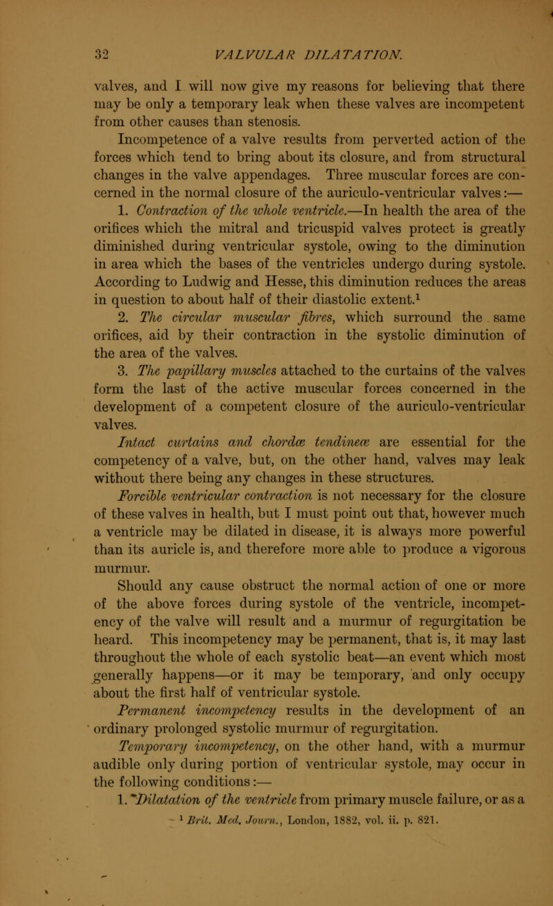 valves, and I will now give my reasons for believing that there may be only a temporary leak when these valves are incompetent from other causes than stenosis. Incompetence of a valve results from perverted action of the forces which tend to bring about its closure, and from structural changes in the valve appendages. Three muscular forces are con- cerned in the normal closure of the auriculo-ventricular valves:— 1. Contraction of the whole ventricle.—In health the area of the orifices which the mitral and tricuspid valves protect is greatly diminished during ventricular systole, owing to the diminution in area which the bases of the ventricles undergo during systole. According to Ludwig and Hesse, this diminution reduces the areas in question to about half of their diastolic extent.1 2. The circular muscular fibres, which surround the same orifices, aid by their contraction in the systolic diminution of the area of the valves. 3. The papillary muscles attached to the curtains of the valves form the last of the active muscular forces concerned in the development of a competent closure of the auriculo-ventricular valves. Intact curtains and chordm tendinem are essential for the competency of a valve, but, on the other hand, valves may leak without there being any changes in these structures. Forcible ventricular contraction is not necessary for the closure of these valves in health, but I must point out that, however much a ventricle may be dilated in disease, it is always more powerful than its auricle is, and therefore more able to produce a vigorous murmur. Should any cause obstruct the normal action of one or more of the above forces during systole of the ventricle, incompet- ency of the valve will result and a murmur of regurgitation be heard. This incompetency may be permanent, that is, it may last throughout the whole of each systolic beat—an event which most generally happens—or it may be temporary, and only occupy about the first half of ventricular systole. Permanent incompetency results in the development of an ordinary prolonged systolic murmur of regurgitation. Temporary incompetency, on the other hand, with a murmur audible only during portion of ventricular systole, may occur in the following conditions :— 1. ^Dilatation of the ventricle from primary muscle failure, or as a 1 Brit. Med. Joiim., London, 1882, vol. ii. p. 821.