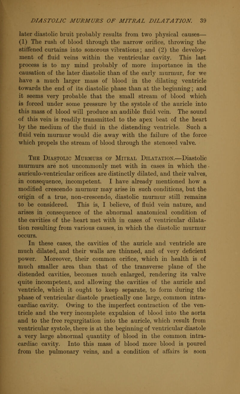 later diastolic bruit probably results from two physical causes— (1) The rush of blood through the narrow orifice, throwing the stiffened curtains into sonorous vibrations; and (2) the develop- ment of fluid veins within the ventricular cavity. This last process is to my mind probably of more importance in the causation of the later diastolic than of the early murmur, for we have a much larger mass of blood in the dilating ventricle towards the end of its diastolic phase than at the beginning; and it seems very probable that the small stream of blood which is forced under some pressure by the systole of the auricle into this mass of blood will produce an audible fluid vein. The sound of this vein is readily transmitted to the apex beat of the heart by the medium of the fluid in the distending ventricle. Such a fluid vein murmur would die away with the failure of the force which propels the stream of blood through the stenosed valve. The Diastolic Murmurs of Mitral Dilatation.—Diastolic murmurs are not uncommonly met with in cases in which the auriculo-ventricular orifices are distinctly dilated, and their valves, in consequence, incompetent. I have already mentioned how a modified crescendo murmur may arise in such conditions, but the origin of a true, non-crescendo, diastolic murmur still remains to be considered. This is, I believe, of fluid vein nature, and arises in consequence of the abnormal anatomical condition of the cavities of the heart met with in cases of ventricular dilata- tion resulting from various causes, in which the diastolic murmur occurs. In these cases, the cavities of the auricle and ventricle are much dilated, and their walls are thinned, and of very deficient power. Moreover, their common orifice, which in health is of much smaller area than that of the transverse plane of the distended cavities, becomes much enlarged, rendering its valve quite incompetent, and allowing the cavities of the auricle and ventricle, which it ought to keep separate, to form during the phase of ventricular diastole practically one large, common intra- cardiac cavity. Owing to the imperfect contraction of the ven- tricle and the very incomplete expulsion of blood into the aorta and to the free regurgitation into the auricle, which result from ventricular systole, there is at the beginning of ventricular diastole a very large abnormal quantity of blood in the common intra- cardiac cavity. Into this mass of blood more blood is poured from the pulmonary veins, and a condition of affairs is soon