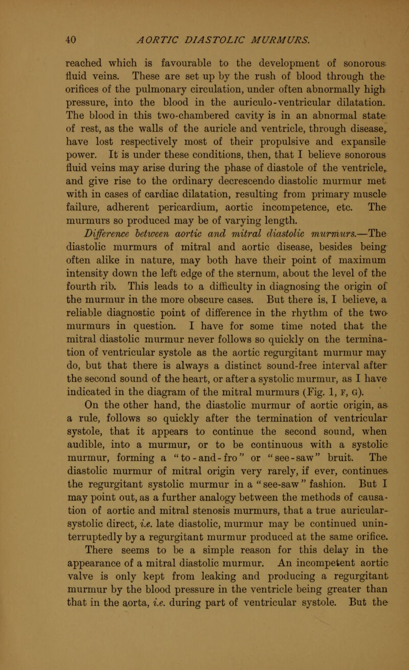 reached which is favourable to the development of sonorous fluid veins. These are set up by the rush of blood through the orifices of the pulmonary circulation, under often abnormally high pressure, into the blood in the auriculo-ventricular dilatation. The blood in this two-chambered cavity is in an abnormal state of rest, as the walls of the auricle and ventricle, through disease,, have lost respectively most of their propulsive and expansile power. It is under these conditions, then, that I believe sonorous fluid veins may arise during the phase of diastole of the ventricle,, and give rise to the ordinary decrescendo diastolic murmur met with in cases of cardiac dilatation, resulting from primary muscle failure, adherent pericardium, aortic incompetence, etc. The murmurs so produced may be of varying length. Difference between aortic and mitral diastolic murmurs.—The diastolic murmurs of mitral and aortic disease, besides being often alike in nature, may both have their point of maximum intensity down the left edge of the sternum, about the level of the fourth rib. This leads to a difficulty in diagnosing the origin of the murmur in the more obscure cases. But there is, I believe, a reliable diagnostic point of difference in the rhythm of the two> murmurs in question. I have for some time noted that the mitral diastolic murmur never follows so quickly on the termina- tion of ventricular systole as the aortic regurgitant murmur may do, but that there is always a distinct sound-free interval after the second sound of the heart, or after a systolic murmur, as I have indicated in the diagram of the mitral murmurs (Fig. 1, F, g). On the other hand, the diastolic murmur of aortic origin, as a rule, follows so quickly after the termination of ventricular systole, that it appears to continue the second sound, when audible, into a murmur, or to be continuous with a systolic murmur, forming a to-and-fro or see-saw bruit. The diastolic murmur of mitral origin very rarely, if ever, continues the regurgitant systolic murmur in a  see-saw  fashion. But I may point out, as a further analogy between the methods of causa- tion of aortic and mitral stenosis murmurs, that a true auricular- systolic direct, i.e. late diastolic, murmur may be continued unin- terruptedly by a regurgitant murmur produced at the same orifice. There seems to be a simple reason for this delay in the appearance of a mitral diastolic murmur. An incompetent aortic valve is only kept from leaking and producing a regurgitant murmur by the blood pressure in the ventricle being greater than that in the aorta, i.e. during part of ventricular systole. But the