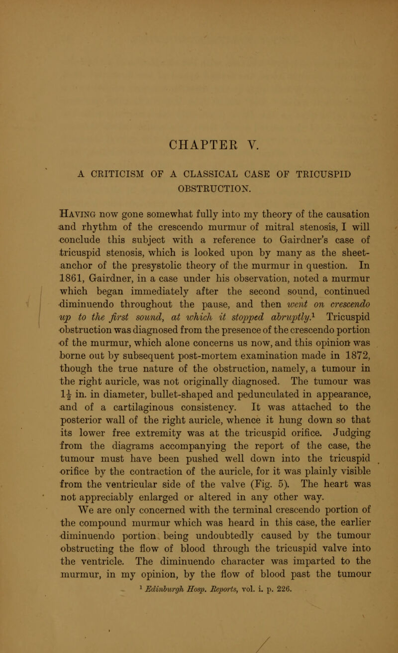 A CRITICISM OF A CLASSICAL CASE OF TRICUSPID OBSTRUCTION. Having now gone somewhat fully into my theory of the causation and rhythm of the crescendo murmur of mitral stenosis, I will conclude this subject with a reference to Gairdner's case of tricuspid stenosis, which is looked upon by many as the sheet- anchor of the presystolic theory of the murmur in question. In 1861, Gairdner, in a case under his observation, noted a murmur which began immediately after the second sound, continued •diminuendo throughout the pause, and then went on crescendo up to the first sound, at which it stopped abruptly.1 Tricuspid obstruction was diagnosed from the presence of the crescendo portion of the murmur, which alone concerns us now, and this opinion was borne out by subsequent post-mortem examination made in 1872, though the true nature of the obstruction, namely, a tumour in the right auricle, was not originally diagnosed. The tumour was 1^ in. in diameter, bullet-shaped and pedunculated in appearance, •and of a cartilaginous consistency. It was attached to the posterior wall of the right auricle, whence it hung down so that its lower free extremity was at the tricuspid orifice. Judging from the diagrams accompanying the report of the case, the tumour must have been pushed well down into the tricuspid orifice by the contraction of the auricle, for it was plainly visible from the ventricular side of the valve (Fig. 5). The heart was not appreciably enlarged or altered in any other way. We are only concerned with the terminal crescendo portion of the compound murmur which was heard in this case, the earlier ■diminuendo portion being undoubtedly caused by the tumour obstructing the flow of blood through the tricuspid valve into the ventricle. The diminuendo character was imparted to the murmur, in my opinion, by the flow of blood past the tumour 1 Edinburgh Hosp. Reports, vol. i. p. 226.