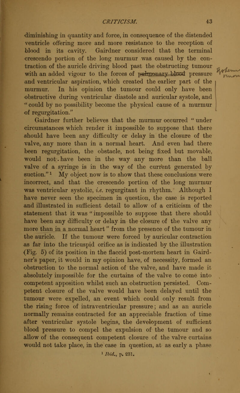 ■diminishing in quantity and force, in consequence of the distended ventricle offering more and more resistance to the reception of blood in its cavity. Gairdner considered that the terminal crescendo portion of the long murmur was caused by the con- traction of the auricle driving blood past the obstructing tumour . with an added vigour to the forces of p«teronary blood pressure ^yv^^ and ventricular aspiration, which created the earlier part of the murmur. In his opinion the tumour could only have been obstructive during ventricular diastole and auricular systole, and  could by no possibility become the physical cause of a murmur of regurgitation. Gairdner further believes that the murmur occurred  under circumstances which render it impossible to suppose that there should have been any difficulty or delay in the closure of the valve, any more than in a normal heart. And even had there been regurgitation, the obstacle, not being fixed but movable, would not. have been in the way any more than the ball valve of a syringe is in the way of the current generated by suction.1 My object now is to show that these conclusions were incorrect, and that the crescendo portion of the long murmur was ventricular systolic, i.e. regurgitant in rhythm. Although I have never seen the specimen in question, the case is reported and illustrated in sufficient detail to allow of a criticism of the statement that it was  impossible to suppose that there should have been any difficulty or delay in the closure of the valve any more than in a normal heart from the presence of the tumour in the auricle. If the tumour were forced by auricular contraction ■as far into the tricuspid orifice as is indicated by the illustration (Fig. 5) of its position in the flaccid post-mortem heart in Gard- ner's paper, it would in my opinion have, of necessity, formed an obstruction to the normal action of the valve, and have made it absolutely impossible for the curtains of the valve to come into competent apposition whilst such an obstruction persisted. Com- petent closure of the valve would have been delayed until the tumour were expelled, an event which could only result from the rising force of intraventricular pressure; and as an auricle normally remains contracted for an appreciable fraction of time after ventricular systole begins, the development of sufficient blood pressure to compel the expulsion of the tumour and so allow of the consequent competent closure of the valve curtains would not take place, in the case in question, at as early a phase 1 Ibid., p. 231.