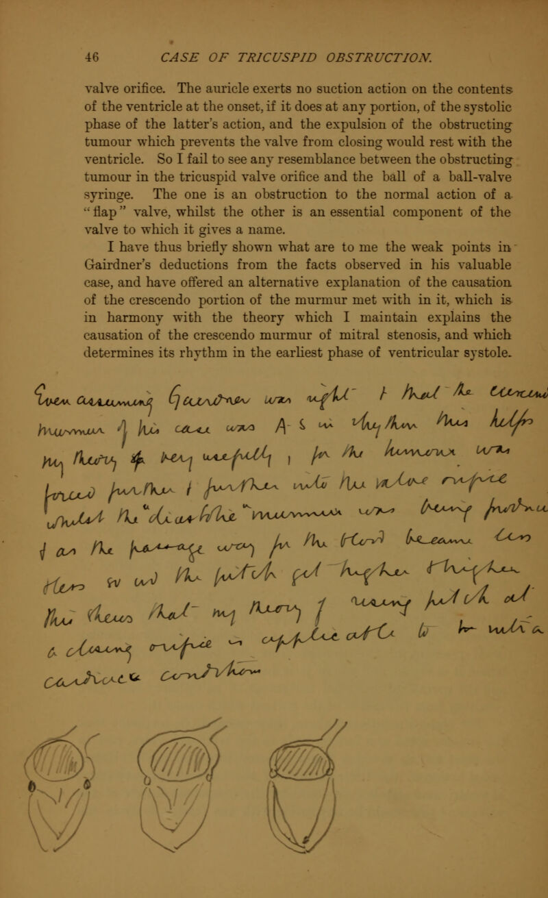 valve orifice. The auricle exerts no suction action on the contents of the ventricle at the onset, if it does at any portion, of the systolic phase of the latter's action, and the expulsion of the obstructing tumour which prevents the valve from closing would rest with the ventricle. So I fail to see any resemblance between the obstructing tumour in the tricuspid valve orifice and the ball of a ball-valve syringe. The one is an obstruction to the normal action of a  flap valve, whilst the other is an essential component of the valve to which it gives a name. I have thus briefly shown what are to me the weak points in Gairdner's deductions from the facts observed in his valuable case, and have offered an alternative explanation of the causation of the crescendo portion of the murmur met with in it, which is in harmony with the theory which I maintain explains the causation of the crescendo murmur of mitral stenosis, and which determines its rhythm in the earliest phase of ventricular systole. i a* ft* K—T ^ h ^ ^ U^^ ** ^ » our) K+ h^^ ^ V^ rU^~ iLf