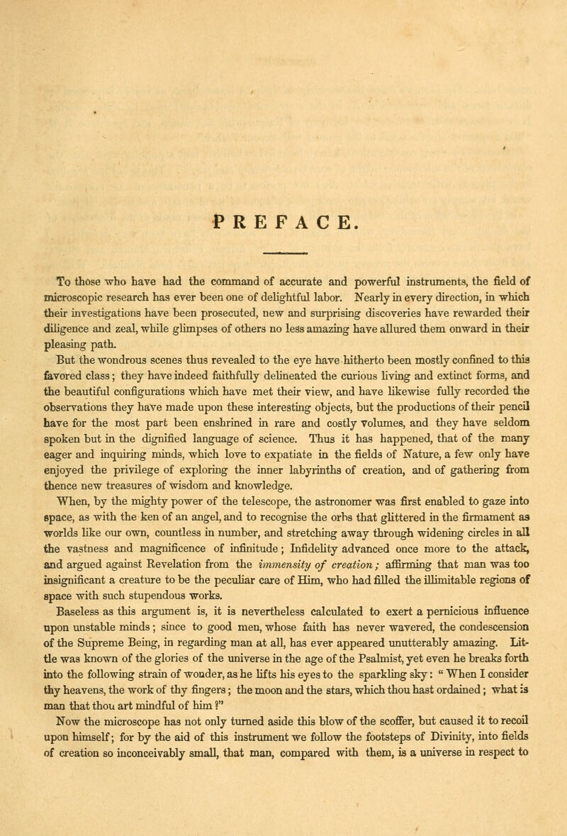 PREFACE To those who have had the command of accurate and powerful instruments, the field of microscopic research has ever been one of delightful labor. Ifearly in every direction, in which their investigations have been prosecuted, new and surprising discoveries have rewarded their diligence and zeal, while glimpses of others no less amazing have aUured them onward in their pleasing path. But the wondrous scenes thus revealed to the eye have hitherto been mostly confined to this feivored class; they have indeed faithfully dehneated the curious Hving and extinct forms, and the beautiful configurations which have met their view, and have likewise fully recorded the observations they have made upon these interesting objects, but the productions of their pencil have for the most part been enshrined in rare and costly Volumes, and they have seldom spoken but in the dignified language of science. Thus it has happened, that of the many eager and inquiring minds, which love to expatiate in the fields of Nature, a few only have enjoyed the privilege of exploring the inner labyrinths of creation, and of gathering from thence new treasures of wisdom and knowledge. When, by the mighty power of the telescope, the astronomer was first enabled to gaze into space, as with the ken of an angel, and to recognise the orbs that ghttered in the firmament as •virorlds like our own, countless in number, and stretching away through widening circles in all the vastness and magnificence of infinitude; Infidelity advanced once more to the attack, and argued against Revelation from the immensity of creation ; affirming that man was too insignificant a creature to be the peculiar care of Him, who had filled the illimitable regions of space with such stupendous works. Baseless as this argument is, it is nevertheless calculated to exert a pernicious influence upon unstable minds; since to good men, whose faith has never wavered, the condescension of the Supreme Being, in regarding man at all, has ever appeared imutterably amazing. Lit- tle was known of the glories of the universe in the age of the Psalmist, yet even he breaks forth into the following strain of wonder, as he lifts his eyes to the sparkling sky:  When I consider thy heavens, the work of thy fingers; the moon and the stars, which thou hast ordained; what is man that thou art mindful of him ? Now the microscope has not only turned aside this blow of the scoffer, but caused it to recoil upon himself; for by the aid of this instrument we foUow the footsteps of Divinity, into fields of creation so inconceivably small, that man, compared with them, is a universe in respect to