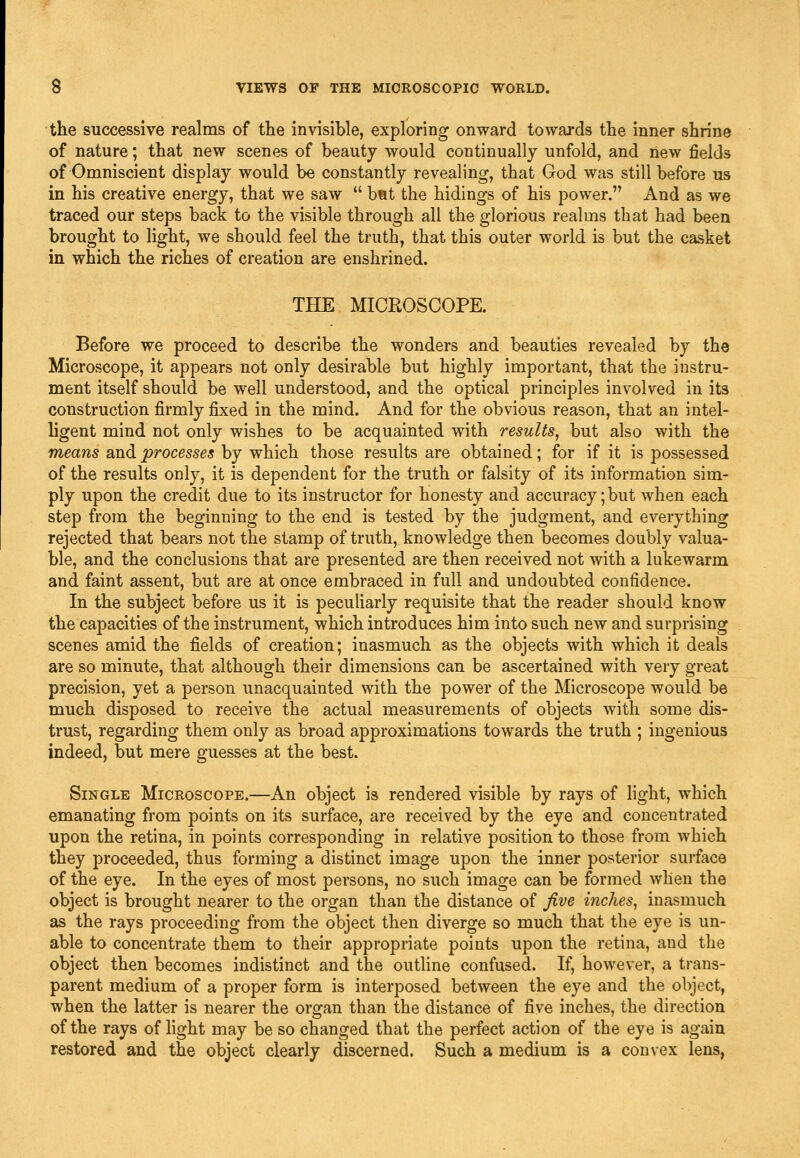 the successive realms of tiie invisible, exploring onward towards the inner shrine of nature; that new scenes of beauty would continually unfold, and new fields of Omniscient display would be constantly revealing, that God was still before us in his creative energy, that we saw  but the hidings of his power. And as we traced our steps back to the visible through all the glorious realms that had been brought to light, we should feel the truth, that this outer world is but the casket in which the riches of creation are enshrined. THE MICROSCOPE. Before we proceed to describe the wonders and beauties revealed by the Microscope, it appears not only desirable but highly important, that the instru- ment itself should be well understood, and the optical principles involved in its construction firmly fixed in the mind. And for the obvious reason, that an intel- ligent mind not only wishes to be acquainted with results, but also with the means and processes by which those results are obtained; for if it is possessed of the results only, it is dependent for the truth or falsity of its information sim- ply upon the credit due to its instructor for honesty and accuracy; but when each step from the beginning to the end is tested by the judgment, and everything rejected that bears not the stamp of truth, knowledge then becomes doubly valua- ble, and the conclusions that are presented are then received not with a lukewarm and faint assent, but are at once embraced in full and undoubted confidence. In the subject before us it is peculiarly requisite that the reader should know the capacities of the instrument, which introduces him into such new and surprising scenes amid the fields of creation; inasmuch as the objects with which it deals are so minute, that although their dimensions can be ascertained with very great precision, yet a person unacquainted with the power of the Microscope would be much disposed to receive the actual measurements of objects with some dis- trust, regarding them only as broad approximations towards the truth ; ingenious indeed, but mere guesses at the best. Single Microscope.—An object is rendered visible by rays of hght, which emanating from points on its surface, are received by the eye and concentrated upon the retina, in points corresponding in relative position to those from which they proceeded, thus forming a distinct image upon the inner posterior surface of the eye. In the eyes of most persons, no such image can be formed when the object is brought nearer to the organ than the distance of Jive inches, inasmuch as the rays proceeding from the object then diverge so much that the eye is un- able to concentrate them to their appropriate points upon the retina, and the object then becomes indistinct and the outline confused. If, however, a trans- parent medium of a proper form is interposed between the eye and the object, when the latter is nearer the organ than the distance of five inches, the direction of the rays of light may be so changed that the perfect action of the eye is again restored and the object clearly discerned. Such a medium is a convex lens,