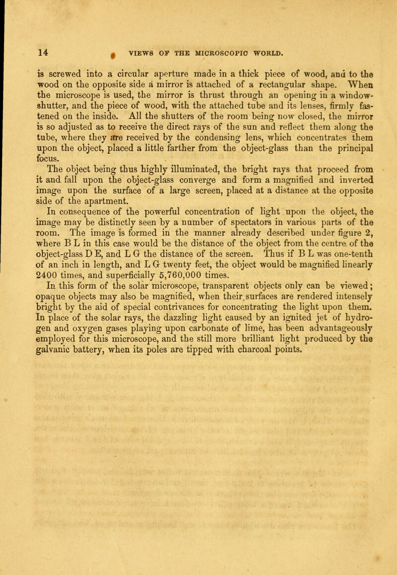 is screwed into a circular aperture made in a thick piece of wood, and to the wood on the opposite side a mirror is attached of a rectangular shape. When the microscope is used, the mirror is thrust through an opening in a window- shutter, and the piece of wood, with the attached tube and its lenses, firmly fas- tened on the inside. All the shutters of the room being now closed, the mirror is so adjusted as to receive the direct rays of the sun and reflect them along the tube, where they Jtre received by the condensing lens, which concentrates them upon the object, placed a little farther from the object-glass than the principal focus. The object being thus highly illuminated, the bright rays that proceed from it and fall upon the object-glass converge and form a magnified and inverted image upon the surface of a large screen, placed at a distance at the opposite side of the apartment. In consequence of the powerful concentration of light upon the object, the image may be distinctly seen by a number of spectators in various parts of the room. The image is formed in the manner already described under figure 2, where B L in this case would be the distance of the object from the centre of the object-glass D E, and L G the distance of the screen. Thus if B L was one-tenth of an inch in length, and L G twenty feet, the object would be magnified hnearly 2400 times, and superficially 5,760,000 times. In this form of the solar microscope, transparent objects only can be viewed; opaque objects may also be magnified, when their,surfaces are rendered intensely bright by the aid of special contrivances for concentrating the hght upon them. In place of the solar rays, the dazzling light caused by an ignited jet of hydro- gen and oxygen gases playing upon carbonate of lime, has been advantageously employed for this microscope, and the still more brilliant light produced by the galvanic battery, when its poles are tipped with charcoal points.