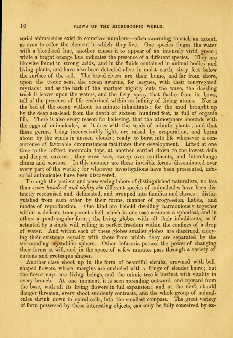 sorial animalcules exist in countless numbers—often swarming to such an extent, as even to color the element in which they live. One species tinges the water with a blood-red hue, another causes it to appear of an intensely vivid green ; while a bright orange hue indicates the presence of a diflferent species. They are likewise found in strong acids, and in the fluids contained in animal bodies and living plants, and have also been detected alive in moist earth, sixty feet below the surface of the soil. The broad rivers are their home, and far from shore, upon the tropic seas, the ocean swarms, for leagues, with their congregated myriads; and as the bark of the mariner nightly cuts the wave, the dazzhng track it leaves upon the waters,' and the fiery spray that flashes from its bows, tell of the presence of life enshrined within an infinity of living atoms. Nor is the bed of the ocean without its minute inhabitants ; for the mud brought up by the deep sea-lead, from the depth of sixteen hundred feet, is full of organic life. There is also every reason for believing, that the atmosphere abounds with the eggs of animalcules, as it does with the seeds of minute plants ; and that these germs, being inconceivably light, are raised by evaporation, and borne about by the winds in unseen clouds; ready to burst into life whenever a con- currence of favorable circumstances facilitates their development. Lifted at one time to the loftiest mountain tops, at another carried down to the lowest dells and deepest caverns ; they cross seas, sweep over continents, and interchange climes and seasons. In this manner are these invisible forms disseminated over every part of the world ; for wherever investigation's have been prosecuted, infu- sorial animalcules have been discovered. Through the patient and persevering labors of distinguished naturalists, no less than seven hundred and eighty-six different species of animalcules have been dis- tinctly recognised and delineated, and grouped into families and classes ; distin- guished from each other by their forms, manner of progression, habits, and modes of reproduction. One kind are beheld dwelling harmoniously together within a delicate transparent shell, which in one case assumes a spherical, and in others a quadrangular form ; the living globes with all their inhabitants, as if actuated by a single will, rolling in perfect freedom within the confines of a drop of water. And within each of these globes smaller globes are discerned, enjoy- ing their existence equally with those from which they are separated by the surrounding crystalHne sphere. Other infusoria possess the power of changing their forms at will, and in the space of a few minutes pass through a variety of curious and grotesque shapes. Another class shoot up in the form of beautiful shrubs, crowned with bell- shaped flowers, whose margins are encircled with a fringe of slender hairs ; but the flower-cups are living beings, and the mimic tree is instinct with vitality in every branch. At one moment, it is seen spreading outward and upward from the base, with all its living flowers in full expansion; and at the next, should danger threaten, every shoot suddenly contracts, and the whole group of animal- cules shrink down in spiral coils, into the smallest compass. The great variety of form possessed by these interesting objects, can only be fully conceived by ex-