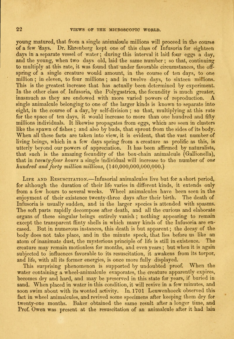 young matured, that from a single animalcule millions will proceed in the course of a few 'days. Dr. Ehrenberg kept one of this class of Infusoria for eighteen days in a separate vessel of water; during this interval it laid four eggs a day, and the young, when two days old, laid the same number ; so that, continuing to multiply at this rate, it was found that under favorable circumstances, the off- spring of a single creature would amount, in the course of ten days, to one million ; in eleven, to four milHons ; and in twelve days, to sixteen millions. This is the greatest increase that has actually been determined by experiment. In the other class of Infusoria, the Polygastrica, the fecundity is much greater, inasmuch as they are endowed with more varied powers of reproduction. A single animalcule belonging to one of the larger kinds is known to separate into eight, in the course of a day, by self-division ; so that, multiplying at this rate for the space of ten days, it would increase to more than one hundred and fifty millions individuals. It hkewise propagates from eggs, which are seen in clusters like the spawn of fishes ; and also by buds, that sprout from the sides of its body. When all these facts are taken into \new, it is evident, that the vast number of living beings, which in a few days spring from a creature as prohfic as this, is utterly beyond our powers of appreciation. It has been affirmed by naturalists, that such is the amazing fecundity of the box-chain animalcule (Gallionella), that in twenty-four hours a single individual will increase to the number of one hundred and forty million millions, (140,000,000,000,000.) Life and Resuscitation.—Infusorial animalcules live but for a short period, for although the duration of their life varies in different kinds, it extends only from a few hours to several weeks. Wheel animalcules have been seen in the enjoyment of their existence twenty-three days after their birth. The death of Infusoria is usually sudden, and in the larger species is attended with spasms. The soft parts rapidly decompose after death, and all the curious and elaborate organs of these singular beings entirely vanish ; nothing appearing to remain except the transparent flinty shells in which many kinds of the Infusoria are en- cased. But in numerous instances, this death is but apparent; the decay of the body does not take place, and in the minute speck, that lies before us hke an atom of inanimate dust, the mysterious principle of life is still in existence. The creature may remain motionless for months, and even years ; but when it is again subjected to influences favorable to its resuscitation, it aw^akens from its torpor, and hfe, with all its former energies, is once more fully displayed. This surprising phenomenon is supported by undoubted proof. When the water containing a wheel-animalcule evaporates, the creature apparently expires, becomes dry and hard, and may be preserved in this state for years, if buried in sand. When placed in water in this condition, it will revive in a few minutes, and soon swim about with its wonted activity. In. 1701 Leuwenhoeck observed this fact in wheel animalcules, and revived some specimens after keeping them dry for twenty-one months. Baker obtained the same result after a longer time, and Prof. Owen was present at the resuscitation of an animalcule after it had lain