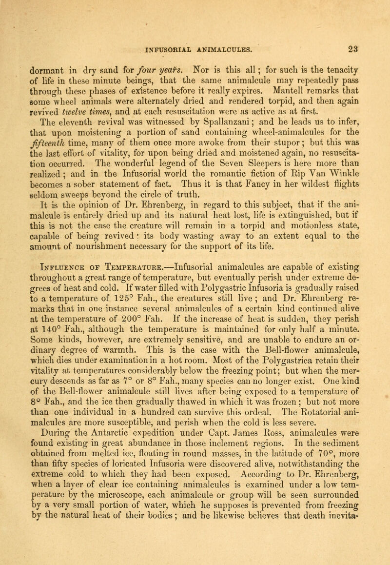 dormant in dry sand for four years. JTor is this all; for sucli is the tenacity of life in these minute beings, that the same animalcule may repeatedly pass through these phases of existence before it really expires. Mantell remarks that some wheel animals were alternately dried and rendered torpid, and then again revived twelve tifiies, and at each resuscitation were as active as at first. The eleventh revival was witnessed by Spallanzani; and he leads us to infer, that upon moistening a portion of sand containing wheel-animalcules for the ffteenth time, many of them once more awoke from their stupor; but this was the last effort of vitality, for upon being dried and moistened again, no resuscita- tion occurred. The wonderful legend of the Seven Sleepers is here more than realized; and in the Infusorial world the romantic fiction of Rip Van Winkle becomes a sober statement of fact. Thus it is that Fancy in her wildest flights seldom sweeps beyond the circle of truth. It is the opinion of Dr. Ehrenberg, in regard to this subject, that if the ani- malcule is entirely dried up and its natural heat lost, life is extinguished, but if this is not the case the creature will remain in a torpid and motionless state, capable of being revived ; its body wasting away to an extent equal to the amount of nourishment necessary for the support of its life. Influence of Temperature.—Infusorial animalcules are capable of existing throughout a great range of temperature, but eventually perish under extreme de- grees of heat and cold. If water filled with Polygastric Infusoria is gradually raised to a temperature of 125° Fah., the creatures still live ; and Dr. Ehrenberg re- marks that in one instance several animalcules of a certain kind continued alive at the temperature of 200° Fah. If the increase of heat is sudden, they perish at 140° Fah., although the temperature is maintained for only half a minute. Some kinds, however, are extremely sensitive, and are unable to endure an or- dinary degree of warmth. This is the case with the Bell-flower animalcule, which dies under examination in a hot room. Most of the Polygastrica retain their vitality at temperatures considerabl}'-below the fi'eezing point; but when the mer- cury descends as far as 7° or 8° Fah., many species can no longer exist. One kind of the Bell-flower animalcule still lives after being exposed to a temperature of 8° Fah., and the ice then gradually thawed in which it was frozen ; but not more than one individual in a hundred can survive this ordeal. The Rotatorial ani- malcules are more susceptible, and perish when the cold is less severe. During'the Antarctic expedition under Capt. James Ross, animalcules were found existing in great abundance in those inclement regions. In the sediment obtained from melted ice, floating in round masses, in the latitude of 70*^, more than fifty species of loricated Infusoria were discovered alive, notwithstanding the extreme cold to which they had been exposed. According to Dr. Ehrenberg, when a layer of clear ice containing animalcules is examined under a low tem- perature by the microscope, each, animalcule or group will be seen surrounded by a very small portion of water, which he supposes is prevented from freezing by the natural heat of their bodies; and he likewise believes that death inevita-