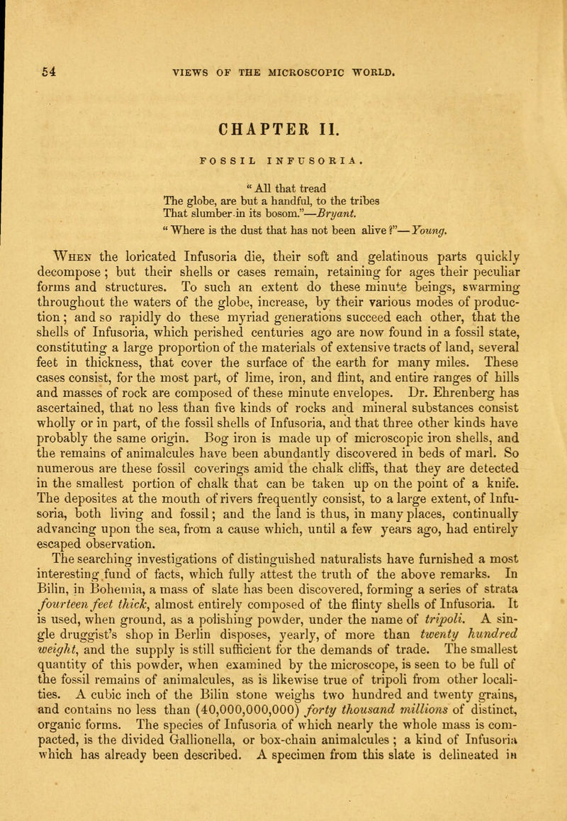 CHAPTER II. FOSSIL INFUSORIA. All that tread The globe, are but a handful, to the tribes That slumber in its bosom.—Bryant.  Where is the dust that has not been alive ?—Young. When the loricated Infusoria die, tbeir soft and gelatinous parts quickly decompose ; but their shells or cases remain, retaining for ages their pecuhar forms and structures. To such an extent do these minute beings, swarming throughout the waters of the globe, increase, by their various modes of produc- tion ; and so rapidly do these myriad generations succeed each other, that the shells of Infusoria, which perished centuries ago are now found in a fossil state, constituting a large proportion of the materials of extensive tracts of land, several feet in thickness, that cover the surface of the earth for many miles. These cases consist, for the most part, of lime, iron, and flint, and entire ranges of hills and masses of rock are composed of these minute envelopes. Dr. Ehrenberg has ascertained, that no less than five kinds of rocks and mineral substances consist wholly or in part, of the fossil shells of Infusoria, and that three other kinds have probably the same origin. Bog iron is made up of microscopic iron shells, and the remains of animalcules have been abundantly discovered in beds of marl. So numerous are these fossil coverings amid the chalk cliffs, that they are detected in the smallest portion of chalk that can be taken up on the point of a knife. The deposites at the mouth of rivers frequently consist, to a large extent, of Infu- soria, both hving and fossil; and the land is thus, in many places, continually advancing upon the sea, from a cause which, until a few years ago, had entirely escaped observation. The searching investigations of distinguished naturalists have furnished a most interesting fund of facts, which fully attest the truth of the above remarks. In Bilin, in Bohemia, a mass of slate has been discovered, forming a series of strata fourteen feet thick, almost entirely composed of the flinty shells of Infusoria. It is used, when ground, as a polishing powder, under the name of tripoli. A sin- gle druggist's shop in Berlin disposes, yearly, of more than twenty hundred weight, and the supply is still sufficient for the demands of trade. The smallest quantity of this powder, when examined by the microscope, is seen to be full of the fossil remains of animalcules, as is likewise true of tripoli from other locali- ties. A cubic inch of the Bilin stone weighs two hundred and twenty grains, and contains no less than (40,000,000,000)/or^y thousand millions of distinct, organic forms. The species of Infusoria of which nearly the whole mass is com- pacted, is the divided Gallionella, or box-chain animalcules ; a kind of Infusoria which has already been described. A specimen from this slate is delineated in