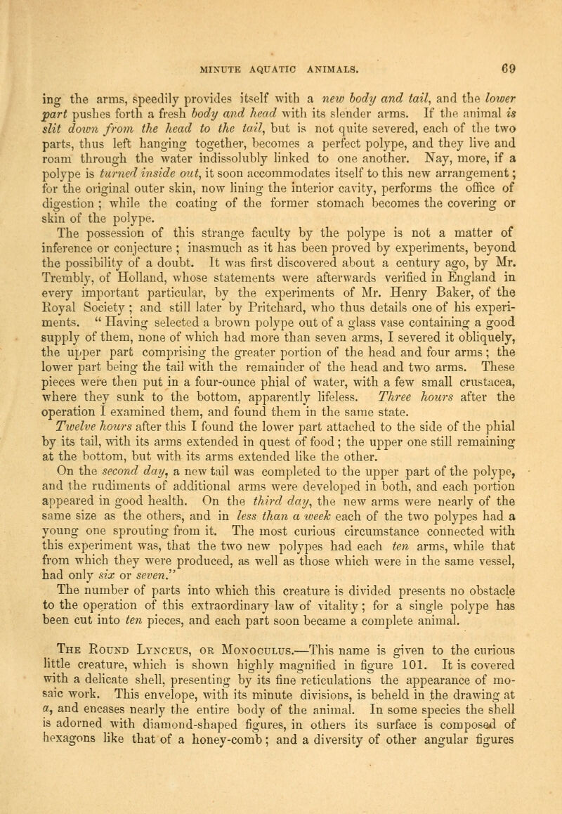 ing the arms, speedily provides itself with a new body and tail, and the lower part pushes forth a fresh body and head with its slender arms. If the animal is slit down from the head to the tail, but is not quite severed, each of the two parts, thus left hanging together, becomes a perfect polype, and they live and roam through the water indissolubly linked to one another. Nay, more, if a polype is turned inside out, it soon accommodates itself to this new arrangement; for the original outer skin, now lining the interior cavity, performs the office of digestion ; while the coating of the former stomach becomes the covering or skin of the polype. The possession of this strange faculty by the polype is not a matter of inference or conjecture ; inasmuch as it has been proved by experiments, beyond the possibility of a doubt. It was first discovered about a century ago, by Mr. Trembly, of Holland, w^hose statements were afterwards verified in England in every important particular, by the experiments of Mr. Henry Baker, of the Royal Society ; and still later by Pritchard, who thus details one of his experi- ments.  Having selected a brown polype out of a glass vase containing a good supply of them, none of which had more than seven arms, I severed it obliquely, the upper part comprising the greater portion of the head and four arms; the lower part being the tail with the remainder of the head and two arms. These pieces wei-e then put in a four-ounce phial of water, wdth a few small Crustacea, where they sunk to the bottom, apparently lifeless. Three hours after the operation I examined them, and found them in the same state. Tivelve hours after this I found the lower part attached to the side of the phial by its tail, with its arms extended in quest of food; the upper one still remaining at the bottom, but with its arms extended hke the other. On the second day^ a new tail was completed to the upper part of the polype, and the rudiments of additional arms were developed in both, and each portion appeared in good health. On the third day, the new arms were nearly of the same size as the others, and in less than a lueeh each of the two polypes had a young one sprouting from it. The most curious circumstance connected with this experiment was, that the two new polypes had each ten arms, while that from which they w^ere produced, as well as those which were in the same vessel, had only six or seven J' The number of parts into which this creature is divided presents no obstacle to the operation of this extraordinary law of vitality; for a single polype has been cut into ten pieces, and each part soon became a complete animal. The Round Lynceus, or Monoculus.—This name is given to the curious little creature, which is shown highly magnified in figure 101. It is covered with a dehcate shell, presenting by its fine reticulations the appearance of mo- saic work. This envelope, with its minute divisions, is beheld in the drawing at a, and encases nearly the entire body of the animal. In some species the shell is adorned with diamond-shaped figures, in others its surface is composed of hexagons Hke that of a honey-comb; and a diversity of other angular figures