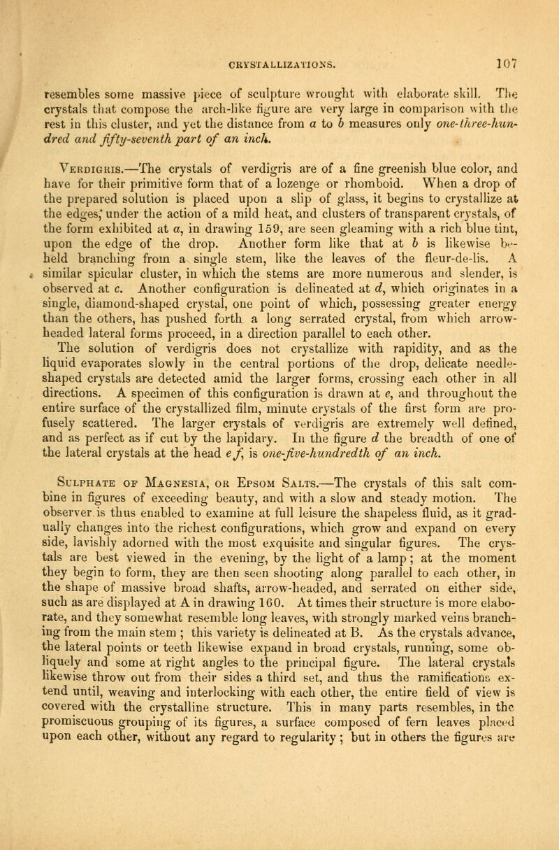 resembles some massive piece of sculpture wrought with ehiborate skilL TIte crystals that compose the arch-like figure are very large in compai-ison with tlie rest in this cluster, and yet the distance from a to 6 measures only one-three-huri' dred and ffty-seventh part of an inch. Verdigris.—The crystals of verdigris are of a fine greenish blue color, and have for their primitive form that of a lozenge or rhomboid. When a drop of the prepared solution is placed upon a slip of glass, it begins to crystallize at the edges,* under the action of a mild heat, and clusters of transparent crystals, of the form exhibited at a, in drawing 159, are seen gleaming with a rich blue tint, upon the edge of the drop. Another form like that at h is hkewise be- held branching from a single stem, like the leaves of the fleur-de-lis. A similar spicular cluster, in which the stems are more numerous and slender, is observed at c. Another configuration is dehneated at c?, which originates in a single, diamond-shaped crystal, one point of which, possessing greater energy than the others, has pushed forth a long serrated crystal, from which arrow- headed lateral forms proceed, in a direction parallel to each other. The solution of verdigris does not crystallize with rapidity, and as the liquid evaporates slowly in the central portions of the drop, dehcate needle- shaped crystals are detected amid the larger forms, crossing each other in all directions. A specimen of this configuration is drawn at e, and throughout the entire surface of the crystallized film, minute crystals of the first form are pro- fusely scattered. The larger crystals of verdigris are extremely well defined, and as perfect as if cut by the lapidary. In the figure d the breadth of one of the lateral crystals at the head ef is one-Jive-hundredth of an inch. Sulphate of Magnesia, or Epsom Salts.—The crystals of this salt com- bine in figures of exceeding beauty, and with a slow and steady motion. The observer.is thus enabled to examine at full leisure the shapeless fluid, as it grad- ually changes into the richest configurations, which grow and expand on every side, lavishly adorned with the most exquisite and singular figures. The crys- tals are best viewed in the evening, by the light of a lamp; at the moment they begin to form, they are then seen shooting along parallel to each other, in the shape of massive broad shafts, arrow-headed, and serrated on either side, such as are' displayed at A in drawing 160. At times their structure is more elabo- rate, and they somewhat resemble long leaves, with strongly marked veins branch- ing from the main stem ; this variety is dehneated at B. As the crystals advance, the lateral points or teeth likewise expand in broad crystals, running, some ob- liquely and some at right angles to the principal figure. The latei'al crystals likewise throw out from their sides a third set, and thus the ramifications ex- tend until, weaving and interlocking with each other, the entire field of view is covered with the crystalline structure. This in many parts resembles, in the promiscuous grouping of its figures, a surface composed of fern leaves placed upon each other, without any regard to regularity; but in others the figures are