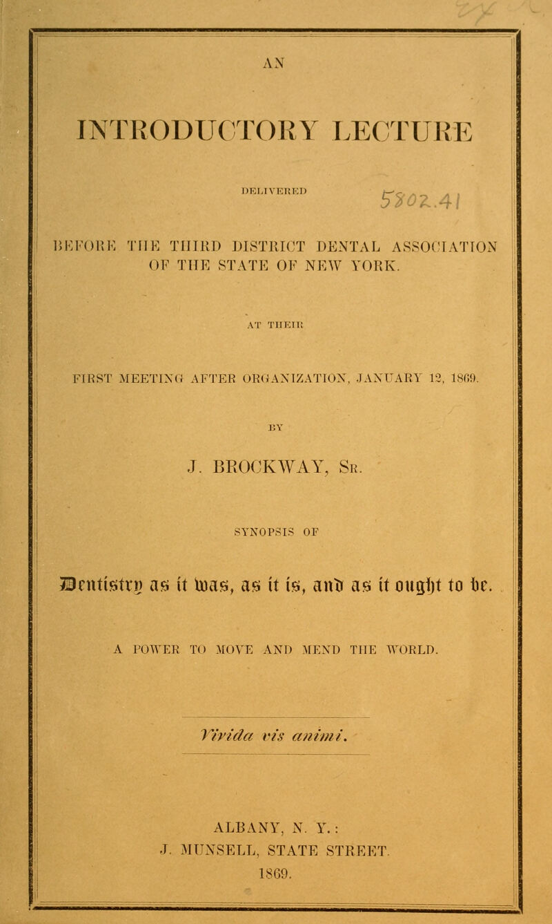 A N INTRODUCTORY LECTUE E DELIVERED 520ZAI BEFORE THE THIRD DISTRICT DENTAL ASSOCIATION OF THE STATE OF NEW YORK. FIRST MEETING AFTER ORGANIZATION, JANUARY 12, 1809. J. BROCKWAY, Sr. SYNOPSIS OF Ucnttstri) as it toas, as it is, antt as it ougfjt to iic. A POWER TO MOVE AND MEND THE WORLD. Yivida vis animi. ALBANY, N. Y. : J. MUNSELL, STATE STREET. 1869.