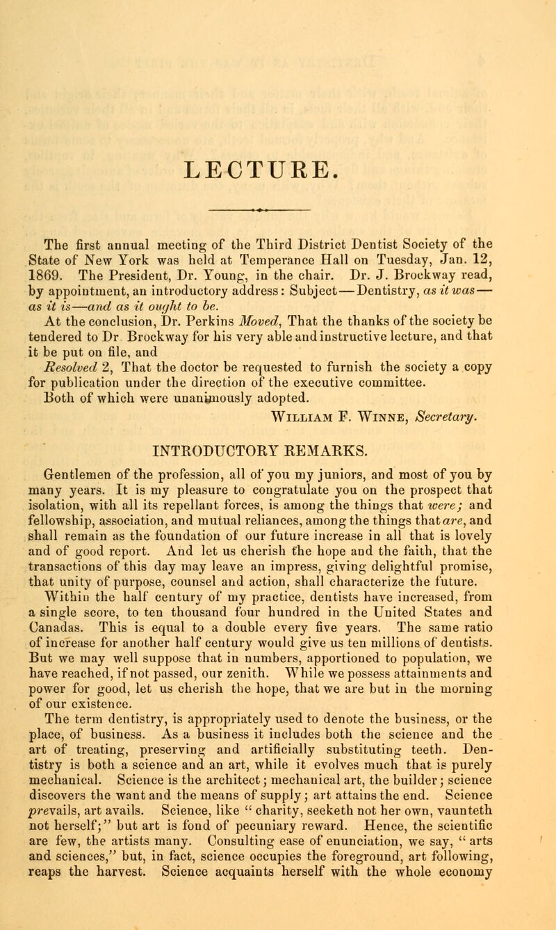 LECTURE. The first annual meeting of the Third District Dentist Society of the State of New York was held at Temperance Hall on Tuesday, Jan. 12, 1869. The President, Dr. Young, in the chair. Dr. J. Brockway read, by appointment, an introductory address : Subject — Dentistry, as it was — as it is—and as it ought to be. At the conclusion, Dr. Perkins Moved, That the thanks of the society be tendered to Dr Brockway for his very able and instructive lecture, and that it be put on file, and Resolved 2, That the doctor be requested to furnish the society a copy for publication under the direction of the executive committee. Both of which were unanimously adopted. William F. Winne, Secretary. INTRODUCTORY REMARKS. Gentlemen of the profession, all of you my juniors, and most of you by many years. It is my pleasure to congratulate you on the prospect that isolation, with all its repellant forces, is among the things that were; and fellowship, association, and mutual reliances, among the things thatare, and shall remain as the foundation of our future increase in all that is lovely and of good report. And let us cherish the hope and the faith, that the transactions of this day may leave an impress, giving delightful promise, that unity of purpose, counsel and action, shall characterize the future. Within the half century of my practice, dentists have increased, from a single score, to ten thousand four hundred in the United States and Canadas. This is equal to a double every five years. The same ratio of increase for another half century would give us ten millions of dentists. But we may well suppose that in numbers, apportioned to population, we have reached, if not passed, our zenith. While we possess attainments and power for good, let us cherish the hope, that we are but in the morning of our existence. The term dentistry, is appropriately used to denote the business, or the place, of business. As a business it includes both the science and the art of treating, preserving and artificially substituting teeth. Den- tistry is both a science and an art, while it evolves much that is purely mechanical. Science is the architect; mechanical art, the builder; science discovers the want and the means of supply; art attains the end. Science prevails, art avails. Science, like  charity, seeketh not her own, vaunteth not herself; but art is fond of pecuniary reward. Hence, the scientific are few, the artists many. Consulting ease of enunciation, we say,  arts and sciences, but, in fact, science occupies the foreground, art following, reaps the harvest. Science acquaints herself with the whole economy