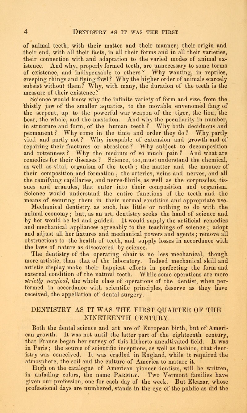 of animal teeth, with their matter and their manner; their origin and their end, with all their facts, in all their forms and in all their varieties, their connection with and adaptation to the varied modes of animal ex- istence. And why, properly formed teeth, are unnecessary to some forms of existence, and indispensable to others ? Why wanting, in reptiles, creeping things and flying fowl ? Why the higher order of animals scarcely subsist without them ? W hy, with many, the duration of the teeth is the measure of their existence ? Science would know why the infinite variety of form and size, from the thistly jaw of the smaller aquatics, to the movable envenomed fang of the serpent, up to the powerful war weapon of the tiger, the lion, the bear, the whale, and the mastodon. And why the peculiarity in number, in structure and form, of the human teeth ? Why both deciduous and permanent ? Why come in the time and order they do ? Why partly vital and partly not ? Why incapable of extension and growth and of repairing their fractures or abrasions ? Why subject to decomposition and rottenness ? Why the medium of so much pain ? And what are remedies for their diseases? Science, too, must understand the chemical, as well as vital, organism of the teeth ; the matter and the manner of their composition and formation , the arteries, veins and nerves, and all the ramifying capillaries, and nerve-fibrils, as well as the corpuscles, tis- sues and granules, that enter into their composition and organism. Science would understand the entire functions of the teeth and the means of securing them in their normal condition and appropriate use. Mechanical dentistry, as such, has little or nothing to do with the animal economy; but, as an art, dentistry seeks the hand of science and by her would be led and guided. It would supply the artificial remedies and mechanical appliances agreeably to the teachings of science; adopt and adjust all her fixtures and mechanical powers and agents; remove all obstructions to the health of teeth, and supply losses in accordance with the laws of nature as discovered by science. The dentistry of the operating chair is no less mechanical, though more artistic, than that of the laboratory. Indeed mechanical skill and artistic display make their happiest efforts in perfecting the form and external condition of the natural teeth. While some operations are more strictly surgical, the whole class of operations of the dentist, when per- formed in accordance with scientific principles, deserve as they have received, the appellation of dental surgery. DENTISTRY AS IT WAS THE FIRST QUARTER OF THE NINETEENTH CENTURY. Both the dental science and art are of European birth, but of Ameri- can growth. It was not until the latter part of the eighteenth century, that France began her survey of this hitherto uncultivated field. It was in Paris ; the source of scientific inceptions, as well as fashion, that dent- istry was conceived. It was cradled in England, while it required the atmosphere, the soil and the culture of America to mature it. High on the catalogue of American pioneer dentists, will be written, in unfading colors, the name Parmly. Two Vermont families have given our profession, one for each day of the week. But Eleazar, whose professional days are numbered, stands in the eye of the public as did the