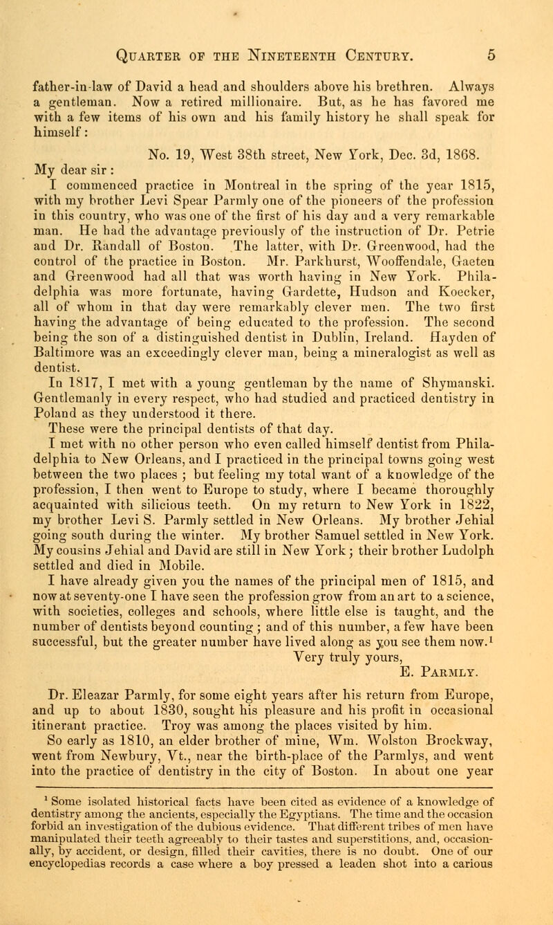 father-in-law of David a head and shoulders above his brethren. Always a gentleman. Now a retired millionaire. But, as he has favored me with a few items of his own and his family history he shall speak for himself: No. 19, West 38th street, New York, Dec. 3d, 1868. My dear sir: I commenced practice in Montreal in the spring of the year 1815, with my brother Levi Spear Parmly one of the pioneers of the profession in this country, who was one of the first of his day and a very remarkable man. He had the advantage previously of the instruction of Dr. Petrie and Dr. Randall of Boston. The latter, with Dr. Greenwood, had the control of the practice in Boston. Mr. Parkhurst, Wooffendale, Gaeten and Greenwood had all that was worth having in New York. Phila- delphia was more fortunate, having Gardette, Hudson and Koecker, all of whom in that day were remarkably clever men. The two first having the advantage of being educated to the profession. The second being the son of a distinguished dentist in Dublin, Ireland. Hayden of Baltimore was an exceedingly clever man, being a mineralogist as well as dentist. In 1817, I met with a young gentleman by the name of Shymanski. Gentlemanly in every respect, who had studied and practiced dentistry in Poland as they understood it there. These were the principal dentists of that day. I met with no other person who even called himself dentist from Phila- delphia to New Orleans, and I practiced in the principal towns going west between the two places ; but feeling my total want of a knowledge of the profession, I then went to Europe to study, where I became thoroughly acquainted with silicious teeth. On my return to New York in 1822, my brother Levi S. Parmly settled in New Orleans. My brother Jehial going south during the winter. My brother Samuel settled in New York. My cousins Jehial and David are still in New York; their brother Ludolph settled and died in Mobile. I have already given you the names of the principal men of 1815, and now at seventy-one I have seen the profession grow from an art to a science, with societies, colleges and schools, where little else is taught, and the number of dentists beyond counting ; and of this number, a few have been successful, but the greater number have lived along as you see them now.1 Very truly yours, E. Parmly. Dr. Eleazar Parmly, for some eight years after his return from Europe, and up to about 1830, sought his pleasure and his profit in occasional itinerant practice. Troy was among the places visited by him. So early as 1810, an elder brother of mine, Wm. Wolston Brockway, went from Newbury, Vt., near the birth-place of the Parmlys, and went into the practice of dentistry in the city of Boston. In about one year 1 Some isolated historical facts have been cited as evidence of a knowledge of dentistry among the ancients, especially the Egyptians. The time and the occasion forbid an investigation of the dubious evidence. That different tribes of men have manipulated their teeth agreeably to their tastes and superstitions, and, occasion- ally, by accident, or design, filled their cavities, there is no doubt. One of our encyclopedias records a case where a boy pressed a leaden shot into a carious