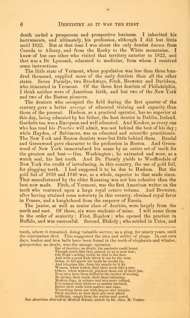 death ended a prosperous and prospective business. I inherited his instruments, and ultimately, his profession, although I did but little until 1822. But at that time I was about the only dentist known from Canada to Albany, and from the Rocky to the White mountains. I knew of but one other who visited that territory anterior to 1822, and that was a Dr. Lyscomb, educated to medicine, from whom I received some instructions. The little state of Vermont, whose population was less than three hun- dred thousand, supplied more of the early dentists than all the other states. Seven Parmlys, two Brockways, Fitch, Brewster and Davidson, who itinerated in Vermont. Of the three first dentists of Philadelphia, I think neither were of American birth, and but two of the New York and two of the Boston pioneers. The dentists who occupied the field during the first quarter of the century gave a better average of educated training and capacity than those of the present. Hudson, as a practical operator, has no superior at this day, being educated by his father, the best dentist in Dublin, Ireland. Gardette too, was a European and well educated. And Keoker, as every one who has read his Practice will admit, was not behind the best of his day ; while Hayden, of Baltimore, was an educated and scientific practitioner. The New York and Boston dentists were but little behind them. Bandal and Greenwood gave character to the profession in Boston. And Green- wood of New York immortalized his name by an entire set of teeth for the greatest and best — Geo. Washington; he extracted and wore, as a watch seal, his last tooth. And Dr. Parmly yields to Wooffendale of New York the credit of introducing, in this country, the use of gold foil, for plugging teeth. I had supposed it to be due to Hudson. But the gold foil of 1830 and 1840 was. as a whole, superior to that made since. That manufactured by the elder Kearsing was not less cohesive than the best now made. Fitch, of Vermont, was the first American writer on the teeth who ventured upon a large royal octavo volume. And Brewster, after having attained some notoriety iu this country, obtained royal favor in France, and a knighthood from the emperor of Russia. The junior, as well as senior class of dentists, were largely from the north and east. Of these, six were students of mine. I will name them in the order of seniority : First, Bigelow ; who opened the practice in Buffalo, and was successful. Second, Blakely ; who settled in Utica, and tooth, where it remained, doing valuable service, as a plug, for ninety years, until the centenarian died. This suggested the idea and utility of plugs. In our own days, leaden and iron balls have been found in the teeth of elephants and whales; gunpowder, no doubt, was the savage operator. But of dentists, no doubt, the ancients could boast, Though much that they gained, to us is now lost; Old Noah's aching tooth, he tied to his foot, And with a good kick threw it out by the root. Solon, to his arrow his tooth he would tie, And telegram like, from his mouth let it fly. Women, when weded, filed their teeth like a saw, Others, when widowed, plucked them out of their jaw. Even men have been drilled to the tactics of wooing, By dyeing their teeth, their faces tattooing. Modern japs, in science and arts more refined, If to aching their incisors or molars inclined, Batter their walls with mallets and rams, Wrenching them out with fingers and thumbs. Their dentists as best their arts now afford Artificials, supply from the walrus and gourd. See American Journal of Medical Science, article by Dr. Alex. M. Vedder.