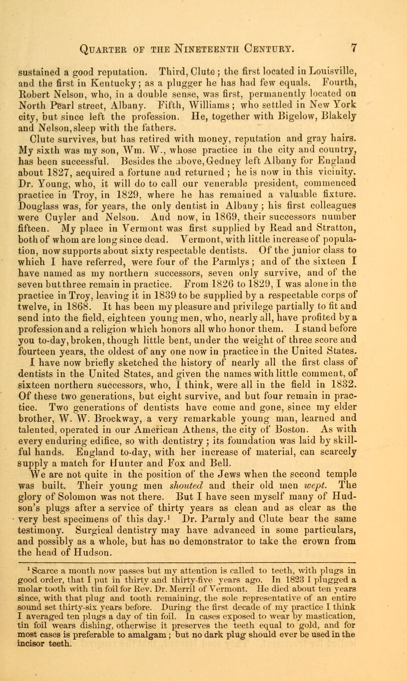 sustained a good reputation. Third, Clute ; the first located in Louisville, and the first in Kentucky; as a plugger he lias had few equals. Fourth, Robert Nelson, who, in a double sense, was first, permanently located on North Pearl street, Albany. Fifth, Williams; who settled in New York city, but since left the profession. He, together with Bigelow, Blakely and Nelson, sleep with the fathers. Clute survives, but has retired with money, reputation and gray hairs. My sixth was my son, Win. W., whose practice in the city and country, has been successful. Besides the above, Gedney left Albany for England about 1827, acquired a fortune and returned ; he is now in this vicinity. Dr. Young, who, it will do to call our venerable president, commenced practice in Troy, in 1829. where he has remained a valuable fixture. Douglass was, for years, the only dentist in Albany ; his first colleagues were Cuyler and Nelson. And now, in 1869, their successors number fifteen. My place in Vermont was first supplied by Read and Stratton, both of whom are long since dead. Vermont, with little increase of popula- tion, now supports about sixty respectable dentists. Of the junior class to which I have referred, were four of the Parmlys; and of the sixteen I have named as my northern successors, seven only survive, and of the seven but three remain in practice. From 1826 to 1829, I was alone in the practice in Troy, leaving it in 1839 to be supplied by a respectable corps of twelve, in 1868. It has been my pleasure and privilege partially to fit and send into the field, eighteen young men, who, nearly all, have profited by a profession and a religion which honors all who honor them. I stand before you to-day, broken, though little bent, under the weight of three score and fourteen years, the oldest of any one now in practice in the United States. 1 have now briefly sketched the history of nearly all the first class of dentists in the United States, and given the names with little comment, of sixteen northern successors, who, I think, were all in the field in 1832. Of these two generations, but eight survive, and but four remain in prac- tice. Two generations of dentists have come and gone, since my elder brother, W. W. Brockway, a very remarkable young man, learned and talented, operated in our American Athens, the city of Boston. As with every enduring edifice, so with dentistry ; its foundation was laid by skill- ful hands. England to-day, with her increase of material, can scarcely supply a match for Hunter and Fox and Bell. We are not quite in the position of the Jews when the second temple was built. Their young men shouted and their old men wept. The glory of Solomon was not there. But I have seen myself many of Hud- son's plugs after a service of thirty years as clean and as clear as the very best specimens of this day.1 Dr. Parnily and Clute bear the same testimony. Surgical dentistry may have advanced in some particulars, and possibly as a whole, but has no demonstrator to take the crown from the head of Hudson. 1 Scarce a month now passes but my attention is called to teeth, with plugs in good order, that I put in thirty and thirty-five years ago. In 1823 I plugged a molar tooth with tin foil for Rev. Dr. Merril of Vermont. He died about ten years since, with that plug and tooth remaining, the sole representative of an entire sound set thirty-six years before. During the first decade of my practice I think I averaged ten plugs a day of tin foil. In cases exposed to wear by mastication, tin foil wears dishing, otherwise it preserves the teeth equal to gold, and for most cases is preferable to amalgam; but no dark plug should ever be used in the incisor teeth.