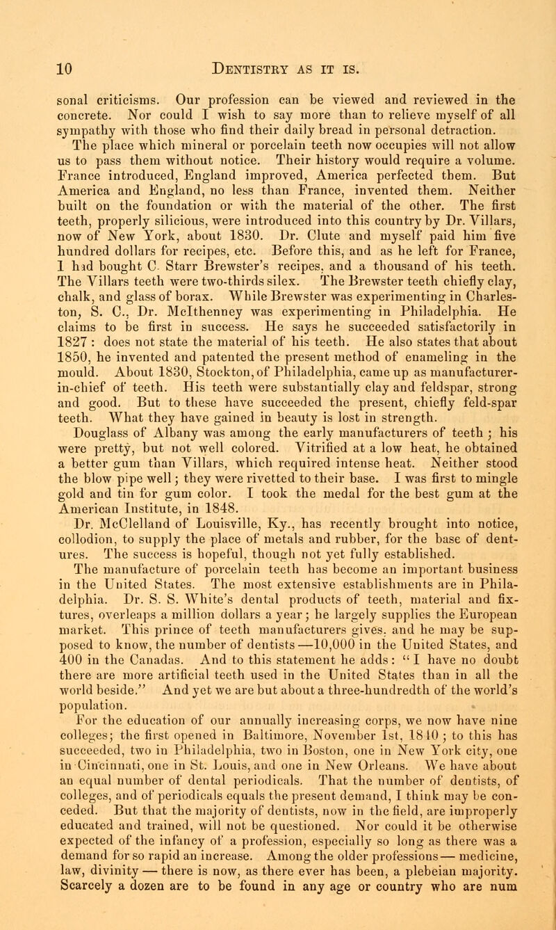 sonal criticisms. Our profession can be viewed and reviewed in the concrete. Nor could I wish to say more than to relieve myself of all sympathy with those who find their daily bread in personal detraction. The place which mineral or porcelain teeth now occupies will not allow us to pass them without notice. Their history would require a volume. France introduced, England improved, America perfected them. But America and England, no less than France, invented them. Neither built on the foundation or with the material of the other. The first teeth, properly silicious, were introduced into this country by Dr. Villars, now of New York, about 1830. Dr. Clute and myself paid him five hundred dollars for recipes, etc. Before this, and as he left for France, 1 had bought C Starr Brewster's recipes, and a thousand of his teeth. The Villars teeth were two-thirds silex. The Brewster teeth chiefly clay, chalk, and glass of borax. While Brewster was experimenting in Charles- ton, S. C, Dr. Mclthenney was experimenting in Philadelphia. He claims to be first in success. He says he succeeded satisfactorily in 1827 : does not state the material of his teeth. He also states that about 1850, he invented and patented the present method of enameling in the mould. About 1830, Stockton, of Philadelphia, came up as manufacturer- in-chief of teeth. His teeth were substantially clay and feldspar, strong and good. But to these have succeeded the present, chiefly feld-spar teeth. What they have gained in beauty is lost in strength. Douglass of Albany was among the early manufacturers of teeth ; his were pretty, but not well colored. Vitrified at a low heat, he obtained a better gum than Villars, which required intense heat. Neither stood the blow pipe well; they were rivetted to their base. I was first to mingle gold and tin for gum color. I took the medal for the best gum at the American Institute, in 1848. Dr. McClelland of Louisville, Ky., has recently brought into notice, collodion, to supply the place of metals and rubber, for the base of dent- ures. The success is hopeful, though not yet fully established. The manufacture of porcelain teeth has become an important business in the United States. The most extensive establishments are in Phila- delphia. Dr. S. S. White's dental products of teeth, material and fix- tures, overleaps a million dollars a year; he largely supplies the European market. This prince of teeth manufacturers gives, and he may be sup- posed to know, the number of dentists—10,000 in the United States, and 400 in the Canadas. And to this statement he adds:  I have no doubt there are more artificial teeth used in the United States than in all the world beside. And yet we are but about a three-hundredth of the world's population. For the education of our annually increasing corps, we now have nine colleges; the first opened in Baltimore, November 1st, 1810 ; to this has succeeded, two in Philadelphia, two in Boston, one in New York city, one in Cincinnati, one in St. Louis, and one in New Orleans. We have about an equal number of dental periodicals. That the number of dentists, of colleges, and of periodicals equals the present demand, I think may be con- ceded. But that the majority of dentists, now in the field, are improperly educated and trained, will not be questioned. Nor could it be otherwise expected of the infancy of a profession, especially so long as there was a demand for so rapid an increase. Among the older professions— medicine, law, divinity — there is now, as there ever has been, a plebeian majority. Scarcely a dozen are to be found in any age or country who are num