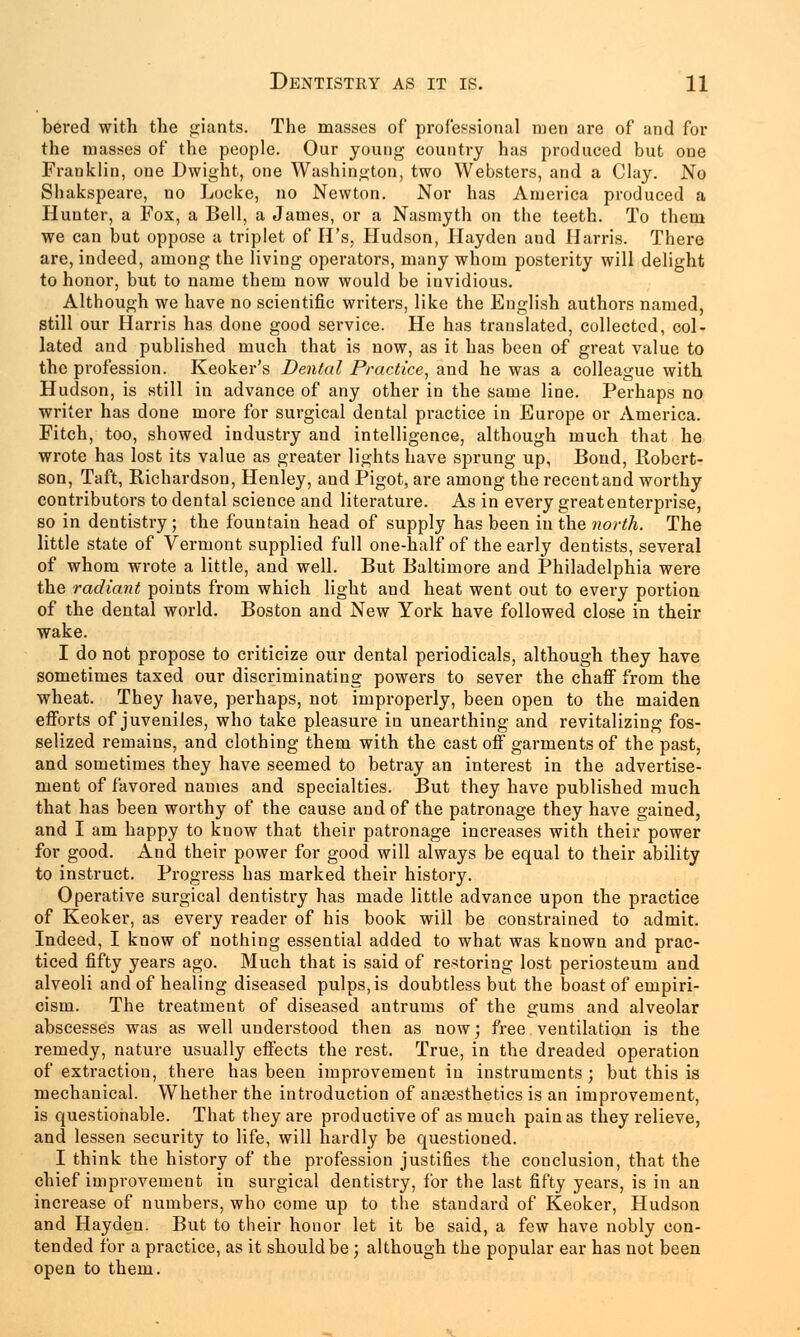 bered with the pants. The masses of professional men are of and for the masses of the people. Our young country has produced but one Franklin, one Dwight, one Washington, two Websters, and a Clay. No Shakspeare, no Locke, no Newton. Nor has America produced a Hunter, a Fox, a Bell, a James, or a Nasmyth on tbe teeth. To them we can but oppose a triplet of H's, Hudson, Hayden and Harris. There are, indeed, among the living operators, many whom posterity will delight to honor, but to name them now would be invidious. Although we have no scientific writers, like the English authors named, still our Harris has done good service. He has translated, collected, col- lated and published much that is now, as it has been of great value to the profession. Keoker's Dental Practice, and he was a colleague with Hudson, is still in advance of any other in the same line. Perhaps no writer has done more for surgical dental practice in Europe or America. Fitch, too, showed industry and intelligence, although much that he wrote has lost its value as greater lights have sprung up, Bond, Robert- son, Taft, Richardson, Henley, and Pigot, are among the recent and worthy contributors to dental science and literature. As in every great enterprise, so in dentistry; the fountain head of supply has been in the north. The little state of Vermont supplied full one-half of the early dentists, several of whom wrote a little, and well. But Baltimore and Philadelphia were the radiant points from which light and heat went out to every portion of the dental world. Boston and New York have followed close in their wake. I do not propose to criticize our dental periodicals, although they have sometimes taxed our discriminating powers to sever the chaff from the wheat. They have, perhaps, not improperly, been open to the maiden efforts of juveniles, who take pleasure in unearthing and revitalizing fos- selized remains, and clothing them with the cast off garments of the past, and sometimes they have seemed to betray an interest in the advertise- ment of favored names and specialties. But they have published much that has been worthy of the cause and of the patronage they have gained, and I am happy to know that their patronage increases with their power for good. And their power for good will always be equal to their ability to instruct. Progress has marked their history. Operative surgical dentistry has made little advance upon the practice of Keoker, as every reader of his book will be constrained to admit. Indeed, I know of nothing essential added to what was known and prac- ticed fifty years ago. Much that is said of restoring lost periosteum and alveoli and of healing diseased pulps, is doubtless but the boast of empiri- cism. The treatment of diseased antrums of the gums and alveolar abscesses was as well understood then as now; free ventilation is the remedy, nature usually effects the rest. True, in the dreaded operation of extraction, there has been improvement in instruments ; but this is mechanical. Whether the introduction of anaesthetics is an improvement, is questionable. That they are productive of as much pain as they relieve, and lessen security to life, will hardly be questioned. I think the history of the profession justifies the conclusion, that the chief improvement in surgical dentistry, for the last fifty years, is in an increase of numbers, who come up to the standard of Keoker, Hudson and Hayden. But to their honor let it be said, a few have nobly con- tended for a practice, as it should be; although the popular ear has not been open to them.