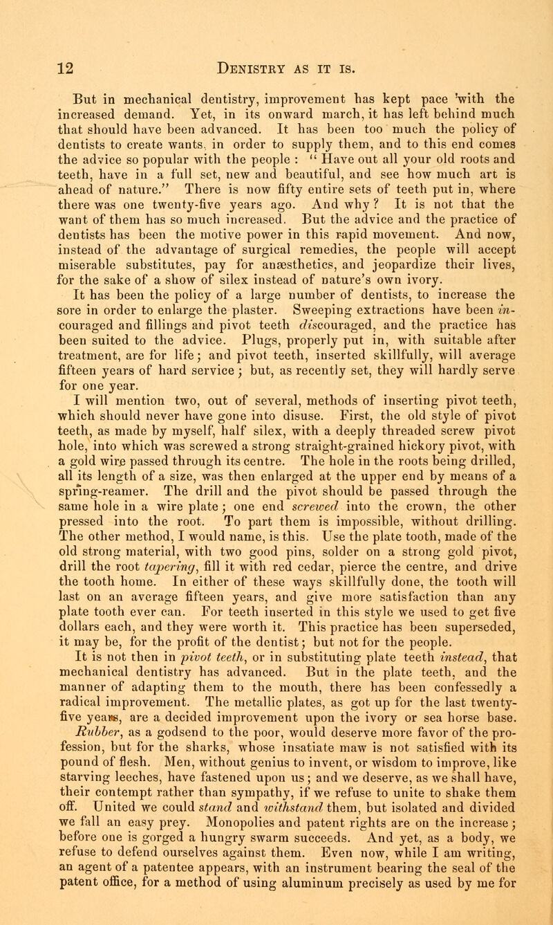 But in mechanical dentistry, improvement has kept pace 'with the increased demand. Yet, in its onward march, it has left behind much that should have been advanced. It has been too much the policy of dentists to create wants, in order to supply them, and to this end comes the advice so popular with the people :  Have out all your old roots and teeth, have in a full set, new and beautiful, and see how much art is ahead of nature. There is now fifty entire sets of teeth put in, where there was one twenty-five years ago. And why ? It is not that the want of them has so much increased. But the advice and the practice of dentists has been the motive power in this rapid movement. And now, instead of the advantage of surgical remedies, the people will accept miserable substitutes, pay for anaesthetics, and jeopardize their lives, for the sake of a show of silex instead of nature's own ivory. It has been the policy of a large number of dentists, to increase the sore in order to enlarge the plaster. Sweeping extractions have been in- couraged and fillings and pivot teeth discouraged, and the practice has been suited to the advice. Plugs, properly put in, with suitable after treatment, are for life; and pivot teeth, inserted skillfully, will average fifteen years of hard service ; but, as recently set, they will hardly serve for one year. I will mention two, out of several, methods of inserting pivot teeth, which should never have gone into disuse. First, the old style of pivot teeth, as made by myself, half silex, with a deeply threaded screw pivot hole, into which was screwed a strong straight-grained hickory pivot, with a gold wire passed through its centre. The hole in the roots being drilled, all its length of a size, was then enlarged at the upper end by means of a spring-reamer. The drill and the pivot should be passed through the same hole in a wire plate; one end screwed into the crown, the other pressed into the root. To part them is impossible, without drilling. The other method, I would name, is this. Use the plate tooth, made of the old strong material, with two good pins, solder on a strong gold pivot, drill the root tapering, fill it with red cedar, pierce the centre, and drive the tooth home. In either of these ways skillfully done, the tooth will last on an average fifteen years, and give more satisfaction than any plate tooth ever can. For teeth inserted in this style we used to get five dollars each, and they were worth it. This practice has been superseded, it may be, for the profit of the dentist; but not for the people. It is not then in pivot teeth, or in substituting plate teeth instead, that mechanical dentistry has advanced. But in the plate teeth, and the manner of adapting them to the mouth, there has been confessedly a radical improvement. The metallic plates, as got up for the last twenty- five yeans, are a decided improvement upon the ivory or sea horse base. Rubber, as a godsend to the poor, would deserve more favor of the pro- fession, but for the sharks, whose insatiate maw is not satisfied with its pound of flesh. Men, without genius to invent, or wisdom to improve, like starving leeches, have fastened upon us; and we deserve, as we shall have, their contempt rather than sympathy, if we refuse to unite to shake them off. United we could stand and withstand them, but isolated and divided we fall an easy prey. Monopolies and patent rights are on the increase; before one is gorged a hungry swarm succeeds. And yet, as a body, we refuse to defend ourselves against them. Even now, while I am writing, an agent of a patentee appears, with an instrument bearing the seal of the patent office, for a method of using aluminum precisely as used by me for