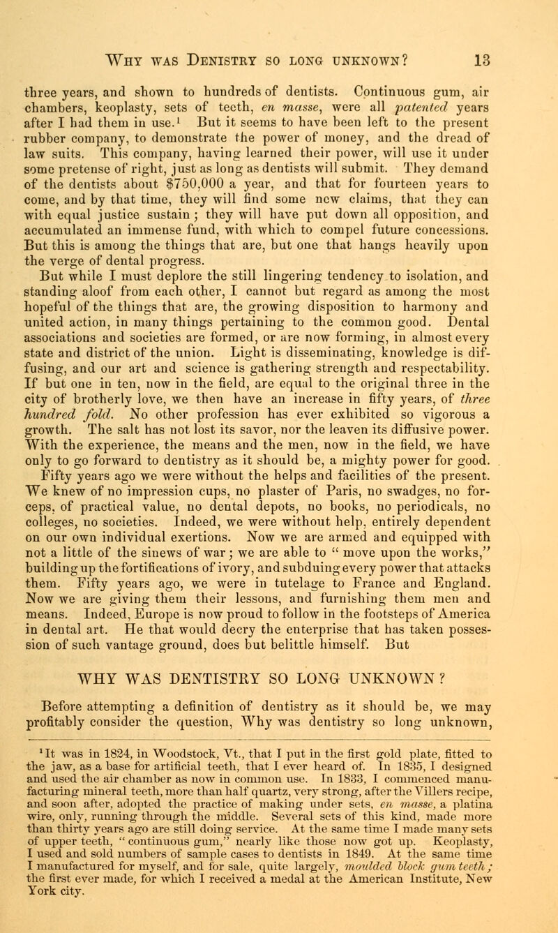 three years, and shown to hundreds of dentists. Continuous gum, air chambers, keoplasty, sets of teeth, en masse, were all patented years after I had them in use.1 But it seems to have been left to the present rubber company, to demonstrate the power of money, and the dread of law suits. This company, having learned their power, will use it under some pretense of right, just as long as dentists will submit. They demand of the dentists about 0750,000 a year, and that for fourteen years to come, and by that time, they will find some new claims, that they can with equal justice sustain; they will have put down all opposition, and accumulated an immense fund, with which to compel future concessions. But this is among the things that are, but one that hangs heavily upon the verge of dental progress. But while I must deplore the still lingering tendency to isolation, and standing aloof from each other, I cannot but regard as among the most hopeful of the things that are, the growing disposition to harmony and united action, in many things pertaining to the common good. Dental associations and societies are formed, or are now forming, in almost every state and district of the union. Light is disseminating, knowledge is dif- fusing, and our art and science is gathering strength and respectability. If but one in ten, now in the field, are equal to the original three in the city of brotherly love, we then have an increase in fifty years, of three hundred fold. No other profession has ever exhibited so vigorous a growth. The salt has not lost its savor, nor the leaven its diffusive power. With the experience, the means and the men, now in the field, we have only to go forward to dentistry as it should be, a mighty power for good. Fifty years ago we were without the helps and facilities of the present. We knew of no impression cups, no plaster of Paris, no swadges, no for- ceps, of practical value, no dental depots, no books, no periodicals, no colleges, no societies. Indeed, we were without help, entirely dependent on our own individual exertions. Now we are armed and equipped with not a little of the sinews of war; we are able to  move upon the works, building up the fortifications of ivory, and subduing every power that attacks them. Fifty years ago, we were in tutelage to France and England. Now we are giving them their lessons, and furnishing them men and means. Indeed, Europe is now proud to follow in the footsteps of America in dental art. He that would decry the enterprise that has taken posses- sion of such vantage ground, does but belittle himself. But WHY WAS DENTISTRY SO LONG UNKNOWN ? Before attempting a definition of dentistry as it should be, we may profitably consider the question, Why was dentistry so long unknown, 'It was in 1824, in Woodstock, Vt., that I put in the first gold plate, fitted to the jaw, as a base for artificial teeth, that I ever heard of. In 1835, I designed and used the air chamber as now in common use. In 1833, I commenced manu- facturing mineral teeth, more than half quartz, very strong, after the Villers recipe, and soon after, adopted the practice of making under sets, en masse, a platina wire, only, running through the middle. Several sets of this kind, made more than thirty years ago are still doing service. At the same time I made many sets of upper teeth,  continuous gum, nearly like those now got up. Keoplasty, I used and sold numbers of sample cases to dentists in 1849. At the same time I manufactured for myself, and for sale, quite largely, moulded block gum teeth ; the first ever made, for which I received a medal at the American Institute, New York city.