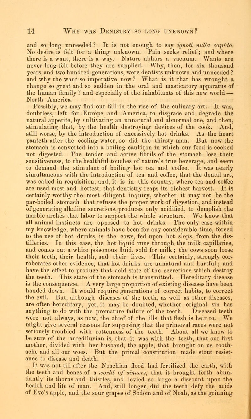 and so long unneeded ? It is not enough to say ignoti nulla capido. No desire is felt for a thing unknown. Pain seeks relief; and where there is a want, there is a way. Nature abhors a vacuum. Wants are never long felt before they are supplied. Why, then, for six thousand years, and two hundred generations, were dentists unknown and unneeded ? and why the want so imperative now ? What is it that has wrought a change so great and so sudden in the oral and masticatory apparatus of the human family I and especially of the inhabitants of this new world — North America. Possibly, we may find our fall in the rise of the culinary art. It was, doubtless, left for Europe and America, to disgrace and degrade the natural appetite, by cultivating an unnatural and abnormal one, and then, stimulating that, by the health destroying devices of the cook. And, still worse, by the introduction of excessively hot drinks. As the heart panteth after the cooling water, so did the thirsty man. But now the stomach is converted into a boiling cauldron in which our food is cooked not digested. The tender and active fibrils of the stomach lose their sensitiveness, to the healthful touches of nature's true beverage, and seem to demand the stimulant of boiling hot tea and coffee. It was nearly simultaneous with the introduction of tea and coffee, that the dental art, was called in requisition, and, it is in this country, where tea and coffee are used most and hottest, that dentistry reaps its richest harvest. It is certainly worthy the most diligent inquiry, whether it may not be the par-boiled stomach that refuses the proper work of digestion, and instead of generating alkaline secretions, produces only acidified, to demolish the marble arches that labor to support the whole structure. We know that all animal instincts are opposed to hot drinks. The only case within my knowledge, where animals have been for any considerable time, forced to the use of hot drinks, is the cows, fed upon hot slops, from the dis- tilleries. In this case, the hot liquid runs through the milk capillaries, and comes out a white poisonous fluid, sold for milk; the cows soon loose their teeth, their health, and their lives. This certainly, strongly cor- roborates other evidence, that hot drinks are unnatural and hurtful; and have the effect to produce that acid state of the secretions which destroy the teeth. This state of the stomach is transmitted. Hereditary disease is the consequence. A very large proportion of existing diseases have been handed down. It would require generations of correct habits, to correct the evil. But, although diseases of the teeth, as well as other diseases, are often hereditary, yet, it may be doubted, whether original sin has anything to do with the premature failure of the teeth. Diseased teeth were not always, as now, the chief of the ills that flesh is heir to. We might give several reasons for supposing that the primeval races were not seriously troubled with rottenness of the teeth. About all we know to be sure of the antediluvian is, that it was with the teeth, that our first mother, divided with her husband, the apple, that brought on us tooth- ache aud all our woes. But the primal constitution made stout resist- ance to disease and death. It was not till after the Noachian flood had fertilized the earth, with the teeth and bones of a world of sinners, that it brought forth abun- dantly its thorns and thistles, and levied so large a discount upon the health and life of man. And, still longer, did the teeth defy the acids of Eve's apple, and the sour grapes of Sodom and of Noah, as the grinning