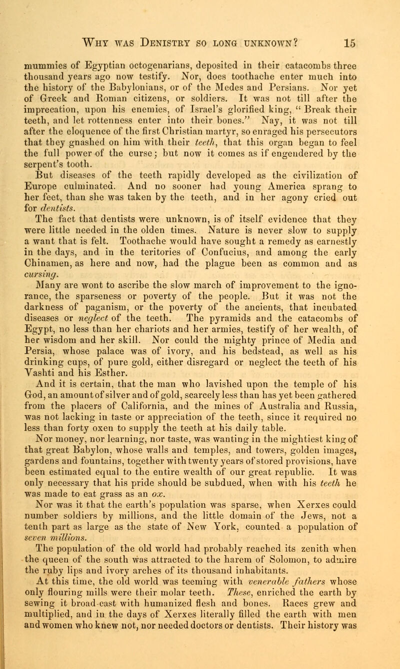 mummies of Egyptian octogenarians, deposited in their catacombs three thousand years ago now testify. Nor, does toothache enter much into the history of the Babylonians, or of the Medes and Persians. Nor yet of Greek and Roman citizens, or soldiers. It was not till after the imprecation, upon his enemies, of Israel's glorified king,  Break their teeth, and let rottenness enter into their bones. Nay, it was not till after the eloquence of the first Christian martyr, so enraged his persecutors that they gnashed on him with their teeth, that this organ began to feel the full power of the curse; but now it comes as if engendered by the serpent's tooth. But diseases of the teeth rapidly developed as the civilization of Europe culminated. And no sooner had young America sprang to her feet, than she was taken by the teeth, and in her agony cried out for dentists. The fact that dentists were unknown, is of itself evidence that they were little needed in the olden times. Nature is never slow to supply a want that is felt. Toothache would have sought a remedy as earnestly in the days, and in the teritories of Confucius, and among the early Chinamen, as here and now, had the plague been as common and as cursing. Many are wont to ascribe the slow march of improvement to the igno- rance, the sparseness or poverty of the people. But it was not the darkness of paganism, or the poverty of the ancients, that incubated diseases or neglect of the teeth. The pyramids and the catacombs of Egypt, no less than her chariots and her armies, testify of her wealth, of her wisdom and her skill. Nor could the mighty prince of Media and Persia, whose palace was of ivory, and his bedstead, as well as his drinking cups, of pure gold, either disregard or neglect the teeth of his Vashti and his Esther. And it is certain, that the man who lavished upon the temple of his God, an amountof silver and of gold, scarcely less than has yet been gathered from the placers of California, and the mines of Australia and Russia, was not lacking in taste or appreciation of the teeth, since it required no less than forty oxen to supply the teeth at his daily table. Nor money, nor learning, nor taste, was wanting in the mightiest king of that great Babylon, whose walls and temples, and towers, golden images, gardens and fountains, together with twenty years of stored provisions, have been estimated equal to the entire wealth of our great republic. It was only necessary that his pride should be subdued, when with his teeth he was made to eat grass as an ox. Nor was it that the earth's population was sparse, when Xerxes could number soldiers by millions, and the little domain of the Jews, not a tenth part as large as the state of New York, counted a population of seven millions. The population of the old world had probably reached its zenith when the queen of the south was attracted to the harem of Solomon, to ad'_uire the ruby lips and ivory arches of its thousand inhabitants. At this time, the old world was teeming with venerable fathers whose only flouring mills were their molar teeth. These, enriched the earth by sewing it broad-cast with humanized flesh and bones. Races grew and multiplied, and in the days of Xerxes literally filled the earth with men and women who knew not, nor needed doctors or dentists. Their history was