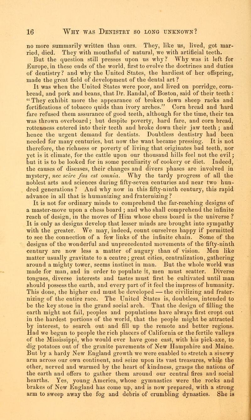 no more summarily written than ours. They, like us, lived, got mar- ried, died. They with mouthsful of natural, we with artificial teeth. But the question still presses upon us why? Why was it left for Europe, in these ends of the world, first to evolve the doctrines and duties of dentistry? and why the United States, the hardiest of her offspring, made the great field of development of the dental art ? It was when the United States were poor, and lived on porridge, corn- hread, and pork and beans, that Dr. Randal, of Boston, said of their teeth :  They exhibit more the appearance of broken down sheep racks and fortifications of tobacco quids than ivory arches. Corn bread and hard fare refused them assurance of good teeth, although for the time, their tea was thrown overboard; but despite poverty, hard fare, and corn bread, rottenness entered into their teeth and broke down their jaw teeth ; and hence the urgent demand for dentists. Doubtless dentistry had been needed for many centuries, but now the want became pressing. It is not therefore, the richness or poverty of living that originates bad teeth, nor yet is it climate, for the cattle upon our thousand hills feel not the evil; but it is to be looked for in some peculiarity of cookery or diet. Indeed, the causes of diseases, their changes and divers phases are involved in mystery, nee scire fas est omnia. Why the tardy progress of all the noblest arts and sciences during fifty-seven centuries and near two hun- dred generations ? And why now in this fifty-ninth century, this rapid advance in all that is humanizing and fraternizing ? It is not for ordinary minds to comprehend the far-reaching designs of a master-move upon a chess board ; and who shall comprehend the infinite reach of design, in the moves of Him whose chess board is the universe ? It is only as designs develop that lesser minds are brought into sympathy with the greater. We may, indeed, count ourselves happy if permitted to see the connection of a few links of the infinite chain. Some of the designs of the wonderful and unprecedented movements of the fifty-ninth century are now less a matter of augury than of vision. Men like matter usually gravitate to a centre; great cities, centralization, gathering around a mighty tower, seems instinct in man. But the whole world was made for man, and in order to populate it, men must scatter. Diverse tongues, diverse interests and tastes must first be cultivated until man should possess the earth, and every part of it feel the impress of humanity. This done, the higher end must be developed — the civilizing and frater- nizing of the entire race. The United States is, doubtless, intended to be the key stone in the grand social arch. That the design of filling the earth might not fail, peoples and populations have always first cropt out in the hardest portions of the world, that the people might be attracted by interest, to search out and fill up the remote and better regions. Had we begun to people the rich placers of California or the fertile valleys of the Mississippi, who would ever have gone east, with his pick-axe, to dig potatoes out of the granite pavements of New Hampshire and Maine. But by a hardy New England growth we were enabled to stretch a sinewy arm across our own continent, and seize upon its vast treasures, while the other, nerved and warmed by the heart of kindness, grasps the nations of the earth and offers to gather them around our central fires and social hearths. Yes, young America, whose gymnastics were the rocks and brakes of New England has come up, and is now prepared, with a strong arm to sweep away the fog and debris of crumbling dynasties. She is