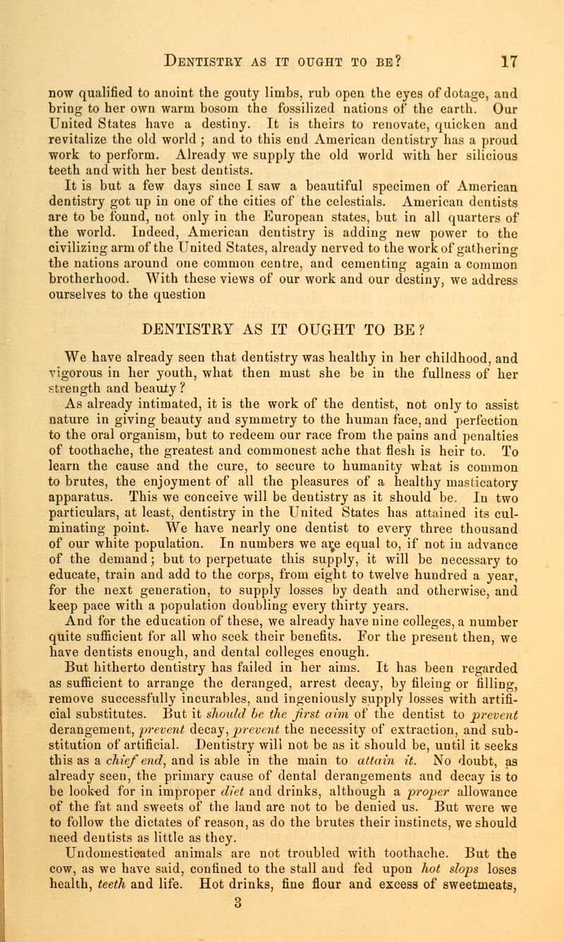 now qualified to anoint the gouty limbs, rub open the eyes of dotage, and bring to her own warm bosom the fossilized nations of the earth. Our United States have a destiny. It is theirs to renovate, quicken and revitalize the old world ; and to this end American dentistry has a proud work to perform. Already we supply the old world with her silicious teeth and with her best dentists. It is but a few days since I saw a beautiful specimen of American dentistry got up in one of the cities of the celestials. American dentists are to be found, not only in the European states, but in all quarters of the world. Indeed, American dentistry is adding new power to the civilizing arm of the United States, already nerved to the work of gathering the nations around one common centre, and cementing again a common brotherhood. With these views of our work and our destiny, we address ourselves to the question DENTISTRY AS IT OUGHT TO BE ? We have already seen that dentistry was healthy in her childhood, and vigorous in her youth, what then must she be in the fullness of her strength and beauty ? As already intimated, it is the work of the dentist, not only to assist nature in giving beauty and symmetry to the human face, and perfection to the oral organism, but to redeem our race from the pains and penalties of toothache, the greatest and commonest ache that flesh is heir to. To learn the cause and the cure, to secure to humanity what is common to brutes, the enjoyment of all the pleasures of a healthy masticatory apparatus. This we conceive will be dentistry as it should be. In two particulars, at least, dentistry in the United States has attained its cul- minating point. We have nearly one dentist to every three thousand of our white population. In numbers we ar^e equal to, if not in advance of the demand; but to perpetuate this supply, it will be necessary to educate, train and add to the corps, from eight to twelve hundred a year, for the next generation, to supply losses by death and otherwise, and keep pace with a population doubling every thirty years. And for the education of these, we already have nine colleges, a number quite sufficient for all who seek their benefits. For the present then, we have dentists enough, and dental colleges enough. But hitherto dentistry has failed in her aims. It has been regarded as sufficient to arrange the deranged, arrest decay, by fileing or filling, remove successfully incurables, and ingeniously supply losses with artifi- cial substitutes. But it should be the first aim of the dentist to prevent derangement, prevent decay, prevent the necessity of extraction, and sub- stitution of artificial. Dentistry will not be as it should be, until it seeks this as a chief end, and is able in the main to attain it. No doubt, as already seen, the primary cause of dental derangements and decay is to be looked for in improper diet and drinks, although a proper allowance of the fat and sweets of the land are not to be denied us. But were we to follow the dictates of reason, as do the brutes their instincts, we should need dentists as little as they. Undomesticated animals are not troubled with toothache. But the cow, as we have said, confined to the stall and fed upon hot slops loses health, teeth and life. Hot drinks, fine flour and excess of sweetmeats, 3