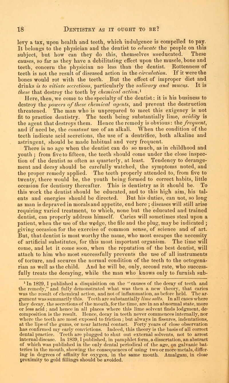 levy a tax, upon health and teeth, which indulgence is compelled to pay. It belongs to the physician and the dentist to educate the people on this subject, but how can they do this, themselves wneducated. These causes, so far as they have a debilitating effect upon the muscle, bone and teeth, concern the physician no less than the dentist. Rottenness of teeth is not the result of diseased action in the circulation. If it were the bones would rot with the teeth. But the effect of improper diet and drinks is to vitiate secretions, particularly the salivary and mucu.s. It is these that destroy the teeth by chemical action.1 Here, then, we come to the specialty of the dentist: it is his business to destroy the powers of these chemical agents, and prevent the destruction threatened. The man who is unprepared to meet this exigency is not fit to practice dentistry. The teeth being substantially lime, acidity is the agent that destroys them. Hence the remedy is obvious: the frequent, and if need be, the constant use of an alkali. When the condition of the teeth indicate acid secretions, the use of a dentrifice, both alkaline and astringent, should be made habitual and very frequent. There is no age when the dentist can do so much, as in childhood and youth; from five to fifteen, the teeth should come under the close inspec- tion of the dentist as often as quarterly, at least. Tendency to derange- ment and decay should be carefully watched, the symptoms noted, and the proper remedy applied. The teeth properly attended to, from five to twenty, there would be, the youth being formed to correct habits, little occasion for dentistry thereafter. This is dentistry as it should be. To this work the dentist should be educated, and to this high aim, his tal- ents and energies should be directed. But his duties, can not, so long as man is depraved in morals and appetite, end here j diseases will still arise requiring varied treatment, to which, none but the educated and trained dentist, can properly address himself Caries will sometimes steal upon a patient, when the use of the wedge, the file and the plug, may be indicated ; giving occasion for the exercise of common sense, of science and of art. But, that dentist is most worthy the name, who most escapes the necessity of artificial substitutes, for this most important organism. The time will come, and let it come soon, when the reputation of the best dentist, will attach to him who most successfully prevents the use of all instruments of torture, and secures the normal condition of the teeth to the octogena- rian as well as the child. And he will be, only, second rate, who success- fully treats the decaying, while the man who knows only to furnish sub- 1 In 1829, I published a disquisition on the causes of the decay of teeth and the remedy, and fully demonstrated what was then a new theory, that caries was the result of chemical action, and not of inflammation, as before held. The ar- gument was summarily this. Teeth are substantially lime salts. In all cases where they decay, the secretions of the mouth, for the time, are in an abnormal state, more or less acid ; and hence in all places where this lime solvent finds lodgment, de- composition is the result. Hence, decay in teeth never commences internally, nor where the teeth are most exposed to friction ; but always in fissures, indentations, at the lips of the gums, or near latteral contact. Forty years of close observation has confirmed my early convictions. Indeed, this theory is the basis of all correct dental practice. Teeth are plugged to shut out external solvents, not to arrest internal disease. In 1839,1 published, in pamphlet form, a dissertation, an abstract of which was published in the only dental periodical of the age, on galvanic bat- teries in the mouth, showing the consequences of using two or more metals, differ- ing in degrees of affinity for oxygen, in the same mouth. Amalgam, in close proximity to gold fillings should be avoided.