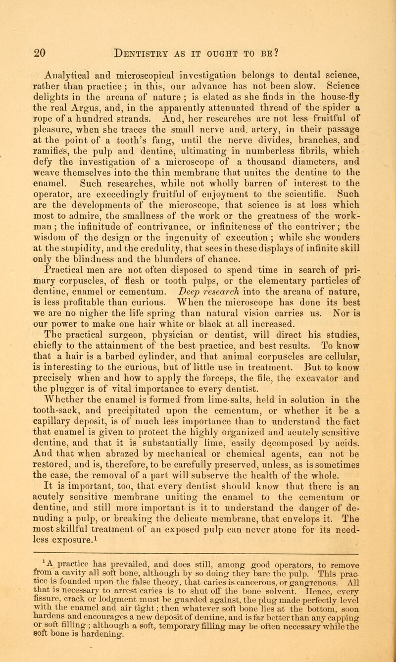 Analytical and microscopical investigation belongs to dental science, rather than practice; in this, our advance has not been slow. Science delights in the arcana of nature ; is elated as she finds in the house-fly the real Argus, and, in the apparently attenuated thread of the spider a rope of a hundred strands. And, her researches are not less fruitful of pleasure, when she traces the small nerve and. artery, in their passage at the point of a tooth's fang, until the nerve divides, branches, and ramifies, the pulp and dentine, ultimating in numberless fibrils, which defy the investigation of a microscope of a thousand diameters, and weave themselves into the thin membrane that unites the dentine to the enamel. Such researches, while not wholly barren of interest to the operator, are exceedingly fruitful of enjoyment to the scientific. Such are the developments of the microscope, that science is at loss which most to admire, the smallness of the work or the greatness of the work- man ; the infinitude of contrivance, or infiniteness of the contriver; the wisdom of the design or the ingenuity of execution ; while she wonders at the stupidity, and the credulity, that sees in these displays of infinite skill only the blindness and the blunders of chance. Practical men are not often disposed to spend time in search of pri- mary corpuscles, of flesh or tooth pulps, or the elementary particles of dentine, enamel or cementum. Deep research into the arcana of nature, is less profitable than curious. When the microscope has done its best we are no nigher the life spring than natural vision carries us. Nor is our power to make one hair white or black at all increased. The practical surgeon, physician or dentist, will direct his studies, chiefly to the attainment of the best practice, and best results. To know that a hair is a barbed cylinder, and that animal corpuscles are cellular, is interesting to the curious, but of little use in treatment. But to know precisely when and how to apply the forceps, the file, the excavator and the plugger is of vital importance to every dentist. Whether the enamel is formed from lime-salts, held in solution in the tooth-sack, and precipitated upon the cementum, or whether it be a capillary deposit, is of much less importance than to understand the fact that enamel is given to protect the highly organized and acutely sensitive dentine, and that it is substantially lime, easily decomposed by acids. And that when abrazed by mechanical or chemical agents, can not be restored, and is, therefore, to be carefully preserved, unless, as is sometimes the case, the removal of a part will subserve the health of the whole. It is important, too, that every dentist should know that there is an acutely sensitive membrane uniting the enamel to the cementum or dentine, and still more important is it to understand the danger of de- nuding a pulp, or breaking the delicate membrane, that envelops it. The most skillful treatment of an exposed pulp can never atone for its need- less exposure.1 'A practice has prevailed, and does still, among good operators, to remove from a cavity all soft bone, although by so doing they bare the pulp. This prac- tice is fotinded upon the false theory, that caries is cancerous, or gangrenous. All that is necessary to arrest caries is to shut off the bone solvent. Hence, every fissure, crack or lodgment must be guarded against, the plug made perfectly level with the enamel and air tight; then whatever soft bone lies at the bottom, soon hardens and encourages a new deposit of dentine, and is far better than any capping or soft filling ; although a soft, temporary filling may be often necessary while the soft bone is hardening.