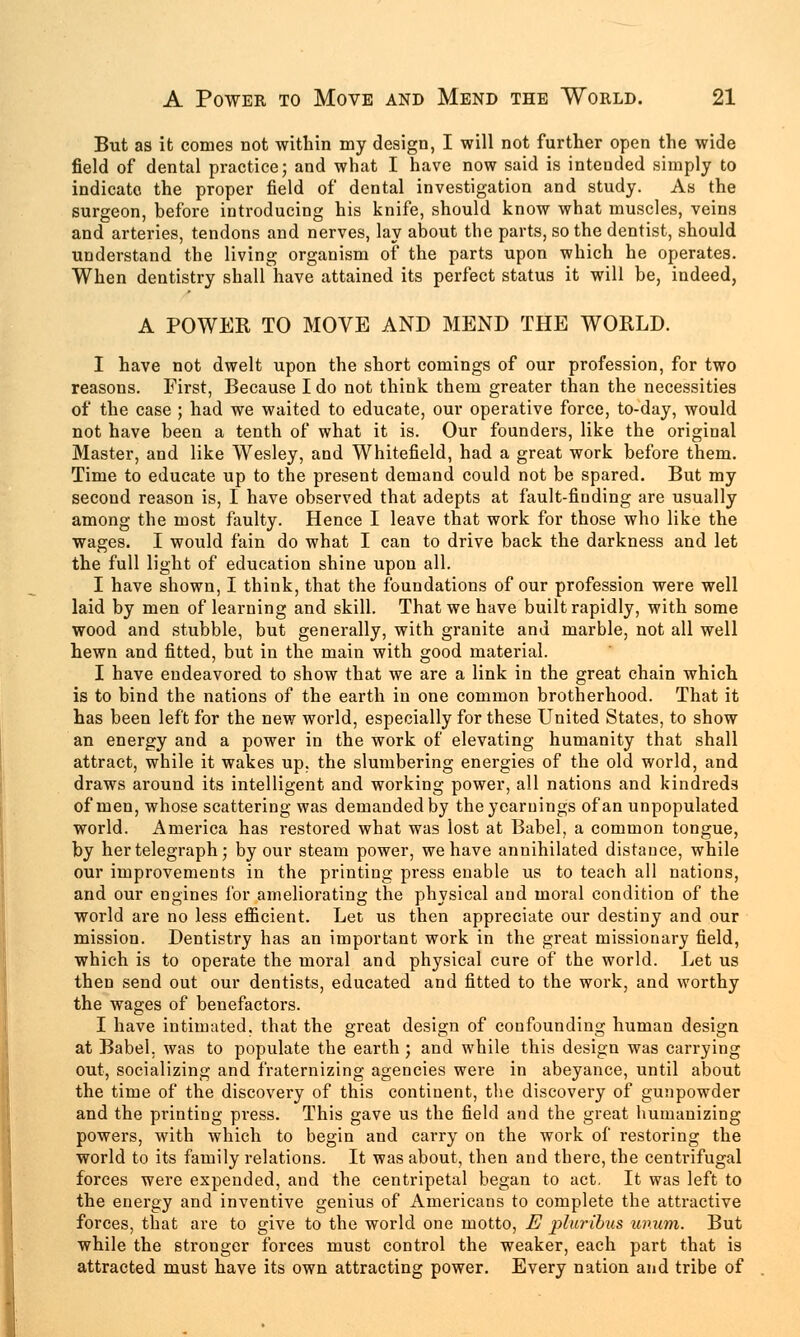 But as it comes not within my design, I will not further open the wide field of dental practice; and what I have now said is intended simply to indicate the proper field of dental investigation and study. As the surgeon, before introducing his knife, should know what muscles, veins and arteries, tendons and nerves, lay about the parts, so the dentist, should understand the living organism of the parts upon which he operates. When dentistry shall have attained its perfect status it will be, indeed, A POWER TO MOVE AND MEND THE WORLD. I have not dwelt upon the short comings of our profession, for two reasons. First, Because I do not think them greater than the necessities of the case ; had we waited to educate, our operative force, to-day, would not have been a tenth of what it is. Our founders, like the original Master, and like Wesley, and Whitefield, had a great work before them. Time to educate up to the present demand could not be spared. But my second reason is, I have observed that adepts at fault-finding are usually among the most faulty. Hence I leave that work for those who like the wages. I would fain do what I can to drive back the darkness and let the full light of education shine upon all. I have shown, I think, that the foundations of our profession were well laid by men of learning and skill. That we have built rapidly, with some wood and stubble, but generally, with granite and marble, not all well hewn and fitted, but in the main with good material. I have endeavored to show that we are a link in the great chain which is to bind the nations of the earth in one common brotherhood. That it has been left for the new world, especially for these United States, to show an energy and a power in the work of elevating humanity that shall attract, while it wakes up. the slumbering energies of the old world, and draws around its intelligent and working power, all nations and kindreds of men, whose scattering was demanded by the yearnings of an unpopulated world. America has restored what was lost at Babel, a common tongue, by her telegraph; by our steam power, we have annihilated distance, while our improvements in the printing press enable us to teach all nations, and our engines for ameliorating the physical and moral condition of the world are no less efficient. Let us then appreciate our destiny and our mission. Dentistry has an important work in the great missionary field, which is to operate the moral and physical cure of the world. Let us then send out our dentists, educated and fitted to the work, and worthy the wages of benefactors. I have intimated, that the great design of confounding human design at Babel, was to populate the earth ; and while this design was carrying out, socializing and fraternizing agencies were in abeyance, until about the time of the discovery of this continent, the discovery of gunpowder and the printing press. This gave us the field and the great humanizing powers, with which to begin and carry on the work of restoring the world to its family relations. It was about, then and there, the centrifugal forces were expended, and the centripetal began to act. It was left to the energy and inventive genius of Americans to complete the attractive forces, that are to give to the world one motto, E plwibus unum. But while the stronger forces must control the weaker, each part that is attracted must have its own attracting power. Every nation and tribe of