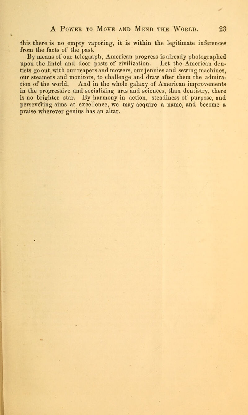 this there is no empty vaporing, it is within the legitimate inferences from the facts of the past. By means of our telegaaph, American progress is already photographed upon the lintel and door posts of civilization. Let the American den- tists go out, with our reapers and mowers, our jennies and sewing machines, our steamers and monitors, to challenge and draw after them the admira- tion of the world. And in the whole galaxy of American improvements in the progressive and socializing arts and sciences, than dentistry, there is no brighter star. By harmony in action, steadiness of purpose, and persevering aims at excellence, we may acquire a name, and become a praise wherever genius has an altar.