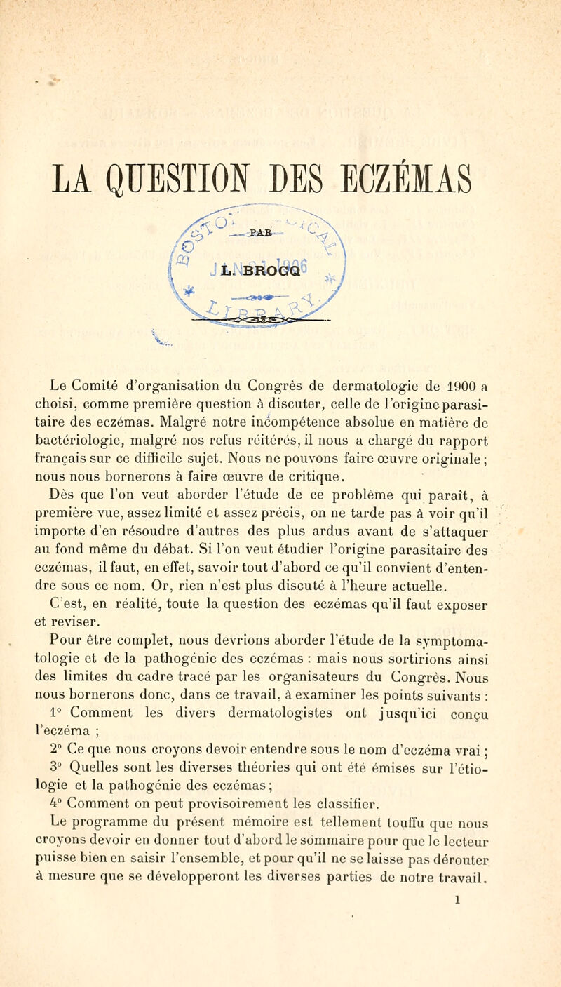 Le Comité d'organisation du Congrès de dermatologie de 1900 a choisi, comme première question à discuter, celle de l'origine parasi- taire des eczémas. Malgré notre incompétence absolue en matière de bactériologie, malgré nos refus réitérés, il nous a chargé du rapport français sur ce difficile sujet. Nous ne pouvons faire œuvre originale ; nous nous bornerons à faire œuvre de critique. Dès que l'on veut aborder l'étude de ce problème qui paraît, à première vue, assez limité et assez précis, on ne tarde pas à voir qu'il importe d'en résoudre d'autres des plus ardus avant de s'attaquer au fond même du débat. Si l'on veut étudier l'origine parasitaire des eczémas, il faut, en effet, savoir tout d'abord ce qu'il convient d'enten- dre sous ce nom. Or, rien n'est plus discuté à l'heure actuelle. C'est, en réalité, toute la question des eczémas qu'il faut exposer et reviser. Pour être complet, nous devrions aborder l'étude de la symptoma- tologie et de la pathogénie des eczémas : mais nous sortirions ainsi des limites du cadre tracé par les organisateurs du Congrès. Nous nous bornerons donc, dans ce travail, à examiner les points suivants : 1° Comment les divers dermatologistes ont jusqu'ici conçu l'eczéma ; 2° Ce que nous croyons devoir entendre sous le nom d'eczéma vrai ; 3° Quelles sont les diverses théories qui ont été émises sur l'étio- logie et la pathogénie des eczémas ; 4° Comment on peut provisoirement les classifier. Le programme du présent mémoire est tellement touffu que nous croyons devoir en donner tout d'abord le sommaire pour que le lecteur puisse bien en saisir l'ensemble, et pour qu'il ne se laisse pas dérouter à mesure que se développeront les diverses parties de notre travail.