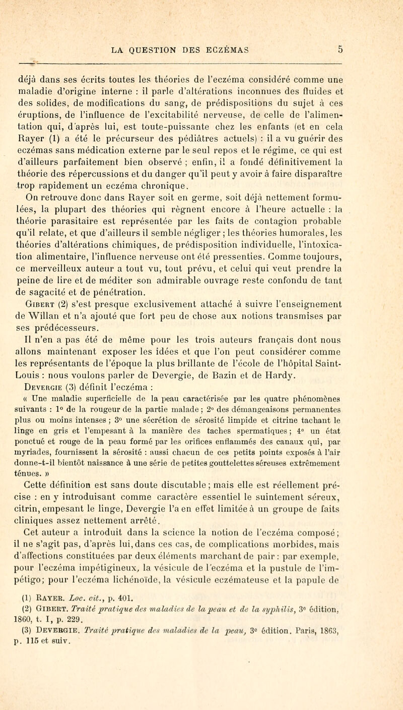 déjà dans ses écrits toutes les théories de l'eczéma considéré comme une maladie d'origine interne : il parle d'altérations inconnues des fluides et des solides, de modifications du sang, de prédispositions du sujet à ces éruptions, de l'influence de l'excitabilité nerveuse, de celle de l'alimen- tation qui, d'après lui, est toute-puissante chez les enfants (et en cela Rayer (1) a été le précurseur des pédiatres actuels) : il a vu guérir des eczémas sans médication externe par le seul repos et le régime, ce qui est d'ailleurs parfaitement bien observé ; enfin, il a fondé définitivement la théorie des répercussions et du danger qu'il peut y avoir à faire disparaître trop rapidement un eczéma chronique. On retrouve donc dans Rayer soit en germe, soit déjà nettement formu- lées, la plupart des théories qui régnent encore à l'heure actuelle : la théorie parasitaire est représentée par les faits de contagion probable qu'il relate, et que d'ailleurs il semble négliger ; les théories humorales, les théories d'altérations chimiques, de prédisposition individuelle, l'intoxica- tion alimentaire, l'influence nerveuse ont été pressenties. Comme toujours, ce merveilleux auteur a tout vu, tout prévu, et celui qui veut prendre la peine de lire et de méditer son admirable ouvrage reste confondu de tant de sagacité et de pénétration. Gibert (2) s'est presque exclusivement attaché à suivre l'enseignement de Willan et n'a ajouté que fort peu de chose aux notions transmises par ses prédécesseurs. Il n'en a pas été de même pour les trois auteurs français dont nous allons maintenant exposer les idées et que l'on peut considérer comme les représentants de l'époque la plus brillante de l'école de l'hôpital Saint- Louis : nous voulons parler de Devergie, de Razin et de Hardy. Devergie (3) définit l'eczéma : « Une maladie superficielle de la peau caractérisée par les quatre phénomènes suivants : 1° de la rougeur de la partie malade ; 2° des démangeaisons permanentes plus ou moins intenses ; 3° une sécrétion de sérosité limpide et citrine tachant le linge en gris et l'empesant à la manière des taches spermatiques ; 4° un état ponctué et rouge de la peau formé par les orifices enflammés des canaux qui, par myriades, fournissent la sérosité : aussi chacun de ces petits points exposés à l'air donne-t-il bientôt naissance à une série de petites gouttelettes séreuses extrêmement ténues. )> Cette définition est sans doute discutable ; mais elle est réellement pré- cise : en y introduisant comme caractère essentiel le suintement séreux, citrin, empesant le linge, Devergie l'a en effet limitée à un groupe de faits cliniques assez nettement arrêté. Cet auteur a introduit dans la science la notion de l'eczéma composé; il ne s'agit pas, d'après lui, dans ces cas, de complications morbides, mais d'affections constituées par deux éléments marchant de pair: par exemple, pour l'eczéma impétigineux, la vésicule de l'eczéma et la pustule de l'im- pétigo; pour l'eczéma lichénoïde, la vésicule eczémateuse et la papule de (1) Rayer. Loc. cit., p. 401. (2) Gibert. Traité pratique des maladies de la peau et de la syphilis, 3° édition, 1860, t. I, p. 229. (3) Devergie. Traite pratique des maladies de la peau, 3e édition. Paris, 1863, p. 115 et suiv.