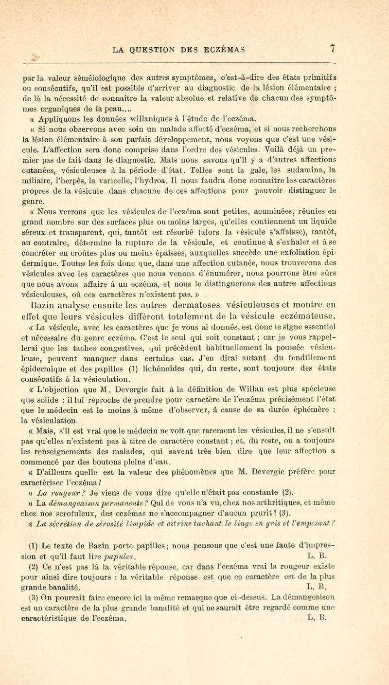 par la valeur séméiologique des autres symptômes, c'est-à-dire des états primitifs ou consécutifs, qu'il est possible d'arriver au diagnostic de la lésion élémentaire ; de là la nécessité de connaître la valeur absolue et relative de chacun des symptô- mes organiques de la peau.... ce Appliquons les données willaniques à l'étude de l'eczéma. « Si nous observons avec soin un malade affecté d'eczéma, et si nous recherchons la lésion élémentaire à son parfait développement, nous voyons que c'est une vési- cule. L'affection sera donc comprise dans l'ordre des vésicules. Voilà déjà un pre- mier pas de fait dans le diagnostic. Mais nous savons qu'il y a d'autres affections cutanées, vésiculeuses à la période d'état. Telles sont la gale, les sudamina, la miliaire, l'herpès, la varicelle, l'hydroa. Il nous faudra donc connaître les caractères propres de la vésicule dans chacune de ces affections pour pouvoir distinguer le genre. « Nous verrons que les vésicules de l'eczéma sont petites, acuminées, réunies en grand nombre sur des surfaces plus ou moins larges, qu'elles contiennent un liquide séreux et transparent, qui, tantôt est résorbé (alors la vésicule s'affaisse), tantôt, au contraire, détermine la rupture de la vésicule, et continue à s'exhaler et à se concréter en croûtes plus ou moins épaisses, auxquelles succède une exfoliation épi- dermique. Toutes les fois donc que, dans une affection cutanée, nous trouverons des vésicules avec les caractères que nous venons d'énumérer, nous pourrons être sûrs que nous avons affaire à un eczéma, et nous le distinguerons des autres affections vésiculeuses, où ces caractères n'existent pas. » Bazin analyse ensuite les autres dermatoses vésiculeuses et montre en effet que leurs vésicules diffèrent totalement de la vésicule eczémateuse. a La vésicule, avec les caractères que je vous ai donnés, est donc le signe essentiel et nécessaire du genre eczéma. C'est le seul qui soit constant ; car je vous rappel- lerai que les taches congestives, qui précèdent habituellement la poussée vésicu- leuse, peuvent manquer dans certains cas. J'en dirai autant du fendillement épidermique et des papilles (1) lichénoïdes qui, du reste, sont toujours des états consécutifs à la vésiculation. <r L'objection que M. Devergie fait à la définition de Willan est plus spécieuse que solide : il lui reproche de prendre pour caractère de l'eczéma précisément l'état que le médecin est le moins à même d'observer, à cause de sa durée éphémère : la vésiculation. « Mais, s'il est vrai que le médecin ne voit que rarement les vésicules, il ne s'ensuit pas qu'elles n'existent pas à titre de caractère constant ; et, du reste, on a toujours les renseignements des malades, qui savent très bien dire que leur affection a commencé par des boutons pleins d'eau. « D'ailleurs quelle est la valeur des phénomènes que M. Devergie préfère pour caractériser l'eczéma? u La rougeur? Je viens de vous dire qu'elle n'était pas constante (2). « La démangeaison permanente ? Qui de vous n'a vu, chez nos arthritiques, et même chez nos scrofuleux, des eczémas ne s'accompagner d'aucun prurit ? (3). a La sécrétion de sérosité limpide et citrine tachant le linge en gris et l'empesant? (1) Le texte de Bazin porte papilles; nous pensons que c'est une faute d'impres- sion et qu'il faut lire papules. L. B. (2) Ce n'est pas là la véritable réponse, car dans l'eczéma vrai la rougeur existe pour ainsi dire toujours : la véritable réponse est que ce caractère est de la plus grande banalité. L. B. (3) On pourrait faire encore ici la même remarque que ci-dessus. La démangeaison est un caractère de la plus grande banalité et qui ne saurait être regardé comme une caractéristique de l'eczéma. L. B.