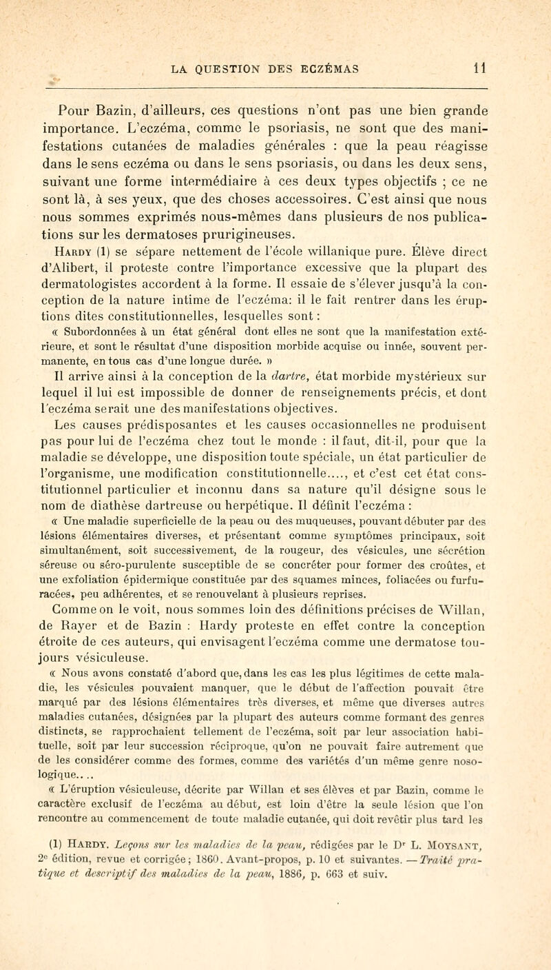 Pour Bazin, d'ailleurs, ces questions n'ont pas une bien grande importance. L'eczéma, comme le psoriasis, ne sont que des mani- festations cutanées de maladies générales : que la peau réagisse dans le sens eczéma ou dans le sens psoriasis, ou dans les deux sens, suivant une forme intermédiaire à ces deux types objectifs ; ce ne sont là, à ses yeux, que des choses accessoires. C'est ainsi que nous nous sommes exprimés nous-mêmes dans plusieurs de nos publica- tions sur les dermatoses prurigineuses. Hardy (1) se sépare nettement de l'école willanique pure. Elève direct d'Alibert, il proteste contre l'importance excessive que la plupart des dermatologistes accordent à la forme. Il essaie de s'élever jusqu'à la con- ception de la nature intime de l'eczéma: il le fait rentrer dans les érup- tions dites constitutionnelles, lesquelles sont : ce Subordonnées à un état général dont elles ne sont que la manifestation exté- rieure, et sont le résultat d'une disposition morbide acquise ou innée, souvent per- manente, en tous cas d'une longue durée. » Il arrive ainsi à la conception de la dartre, état morbide mystérieux sur lequel il lui est impossible de donner de renseignements précis, et dont l'eczéma serait une des manifestations objectives. Les causes prédisposantes et les causes occasionnelles ne produisent pas pour lui de l'eczéma chez tout le monde : il faut, dit-il, pour que la maladie se développe, une disposition toute spéciale, un état particulier de l'organisme, une modification constitutionnelle...., et c'est cet état cons- titutionnel particulier et inconnu dans sa nature qu'il désigne sous le nom de diathèse dartreuse ou herpétique. Il définit l'eczéma : <r Une maladie superficielle de la peau ou des muqueuses, pouvant débuter par des lésions élémentaires diverses, et présentant comme symptômes principaux, soit simultanément, soit successivement, de la rougeur, des vésicules, une sécrétion séreuse ou séro-purulente susceptible de se concréter pour former des croûtes, et une exfoliation épidermique constituée par des squames minces, foliacées ou furfu- racées, peu adhérentes, et se renouvelant à plusieurs reprises. Comme on le voit, nous sommes loin des définitions précises de Willan, de Rayer et de Bazin : Hardy proteste en effet contre la conception étroite de ces auteurs, qui envisagent l'eczéma comme une dermatose tou- jours vésiculeuse. ce Nous avons constaté d'abord que, dans les cas les plus légitimes de cette mala- die, les vésicules pouvaient manquer, que le début de l'affection pouvait être marqué par des lésions élémentaires très diverses, et même que diverses autres maladies cutanées, désignées par la plupart des auteurs comme formant des genres distincts, se rapprochaient tellement de l'eczéma, soit par leur association habi- tuelle, soit par leur succession réciproque, qu'on ne pouvait faire autrement que de les considérer comme des formes, comme des variétés d'un même genre noso- logique.... « L'éruption vésiculeuse, décrite par Willan et ses élèves et par Bazin, comme le caractère exclusif de l'eczéma au début, est loin d'être la seule lésion que l'on rencontre au commencement de toute maladie cutanée, qui doit revêtir plus tard les (1) Hardy. Leçons sur les maladies de la peau, rédigées par le Dr L. Moysant, 2e édition, revue et corrigée; 1860. Avant-propos, p. 10 et suivantes. —Traité pra- tique et descriptif des maladies de la peau, 1886, p. 063 et suiv.