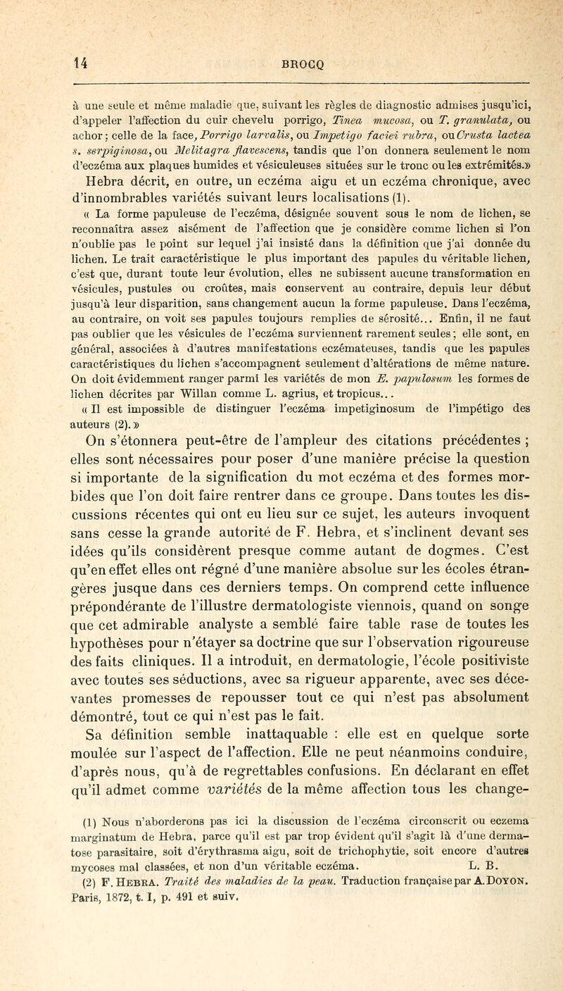 à une seule et même maladie que, suivant les règles de diagnostic admises jusqu'ici, d'appeler l'affection du cuir chevelu porrigo, Tinea mucosa, ou T. granulata, ou ackor : celle de la face, Porrigo larvalis, ou Impétigo faciei mbra, ouCrusta lactea s. serpigïnosa, ou Melitagra flavescens, tandis que l'on donnera seulement le nom d'eczéma aux plaques humides et vésiculeuses situées sur le tronc ou les extrémités.» Hebra décrit, en outre, un eczéma aigu et un eczéma chronique, avec d'innombrables variétés suivant leurs localisations (1). « La forme papuleuse de l'eczéma, désignée souvent sous le nom de lichen, se reconnaîtra assez aisément de l'affection que je considère comme lichen si l'on n'oublie pas le point sur lequel j'ai insisté dans la définition que j'ai donnée du lichen. Le trait caractéristique le plus important des papules du véritable lichen, c'est que, durant toute leur évolution, elles ne subissent aucune transformation en vésicules, pustules ou croûtes, mais conservent au contraire, depuis leur début jusqu'à leur disparition, sans changement aucun la forme papuleuse. Dans l'eczéma, au contraire, on voit ses papules toujours remplies de sérosité... Enfin, il ne faut pas oublier que les vésicules de l'eczéma surviennent rarement seules ; elle sont, en général, associées à d'autres manifestations eczémateuses, tandis que les papules caractéristiques du lichen s'accompagnent seulement d'altérations de même nature. On doit évidemment ranger parmi les variétés de mon E. papulosuin les formes de lichen décrites par Willan comme L. agrius, et tropicus... « Il est impossible de distinguer l'eczéma impetiginosum de l'impétigo des auteurs (2).» On s'étonnera peut-être de l'ampleur des citations précédentes ; elles sont nécessaires pour poser d'une manière précise la question si importante de la signification du mot eczéma et des formes mor- bides que l'on doit faire rentrer dans ce groupe. Dans toutes les dis- cussions récentes qui ont eu lieu sur ce sujet, les auteurs invoquent sans cesse la grande autorité de F. Hebra, et s'inclinent devant ses idées qu'ils considèrent presque comme autant de dogmes. C'est qu'en effet elles ont régné d'une manière absolue sur les écoles étran- gères jusque dans ces derniers temps. On comprend cette influence prépondérante de l'illustre dermatologiste viennois, quand on songe que cet admirable analyste a semblé faire table rase de toutes les hypothèses pour n'étayer sa doctrine que sur l'observation rigoureuse des faits cliniques. Il a introduit, en dermatologie, l'école positiviste avec toutes ses séductions, avec sa rigueur apparente, avec ses déce- vantes promesses de repousser tout ce qui n'est pas absolument démontré, tout ce qui n'est pas le fait. Sa définition semble inattaquable : elle est en quelque sorte moulée sur l'aspect de l'affection. Elle ne peut néanmoins conduire, d'après nous, qu'à de regrettables confusions. En déclarant en effet qu'il admet comme variétés de la même affection tous les change- (1) Nous n'aborderons pas ici la discussion de l'eczéma circonscrit ou eczéma marginatum de Hebra, parce qu'il est par trop évident qu'il s'agit là d'une derma- tose parasitaire, soit d'érythrasma aigu, soit de trichophytie, soit encore d'autres mycoses mal classées, et non d'un véritable eczéma. L. B. (2) F. Hebra. Traité des maladies de la peau. Traduction française par A. Doyon. Paris, 1872,1.1, p. 491 et suiv.