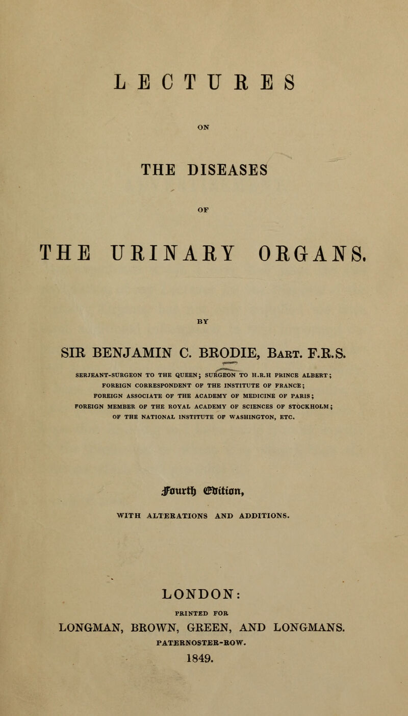 LECTURES ON THE DISEASES OF THE URINARY ORGANS. BY SIR BENJAMIN C. BRODIE, Bart. F.R.S. SERJEANT-SURGEON TO THE QUEEN; SURGEON TO H.R.H PRINCE ALBERT; FOREIGN CORRESPONDENT OF THE INSTITUTE OF FRANCE; FOREIGN ASSOCIATE OF THE ACADEMY OF MEDICINE OF PARIS; FOREIGN MEMBER OF THE ROYAL ACADEMY OF SCIENCES OF STOCKHOLM; OF THE NATIONAL INSTITUTE OF WASHINGTON, ETC. JFottrfy «Krtttan, WITH ALTERATIONS AND ADDITIONS. LONDON: PRINTED FOR LONGMAN, BROWN, GREEN, AND LONGMANS. PATERNOSTER-BOW. 1849.