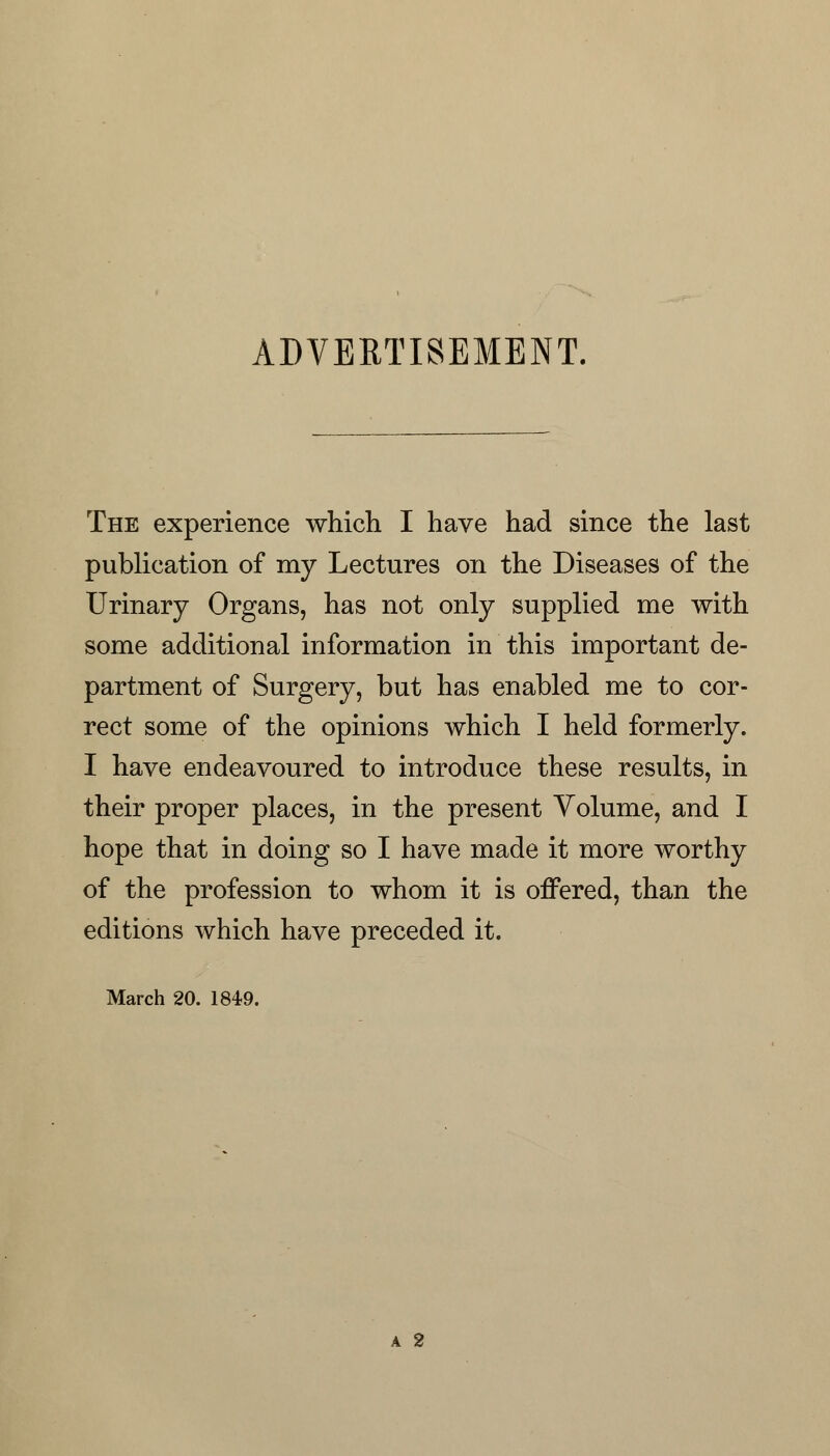 ADVERTISEMENT. The experience which I have had since the last publication of my Lectures on the Diseases of the Urinary Organs, has not only supplied me with some additional information in this important de- partment of Surgery, but has enabled me to cor- rect some of the opinions which I held formerly. I have endeavoured to introduce these results, in their proper places, in the present Volume, and I hope that in doing so I have made it more worthy of the profession to whom it is offered, than the editions which have preceded it. March 20. 1849. a 2