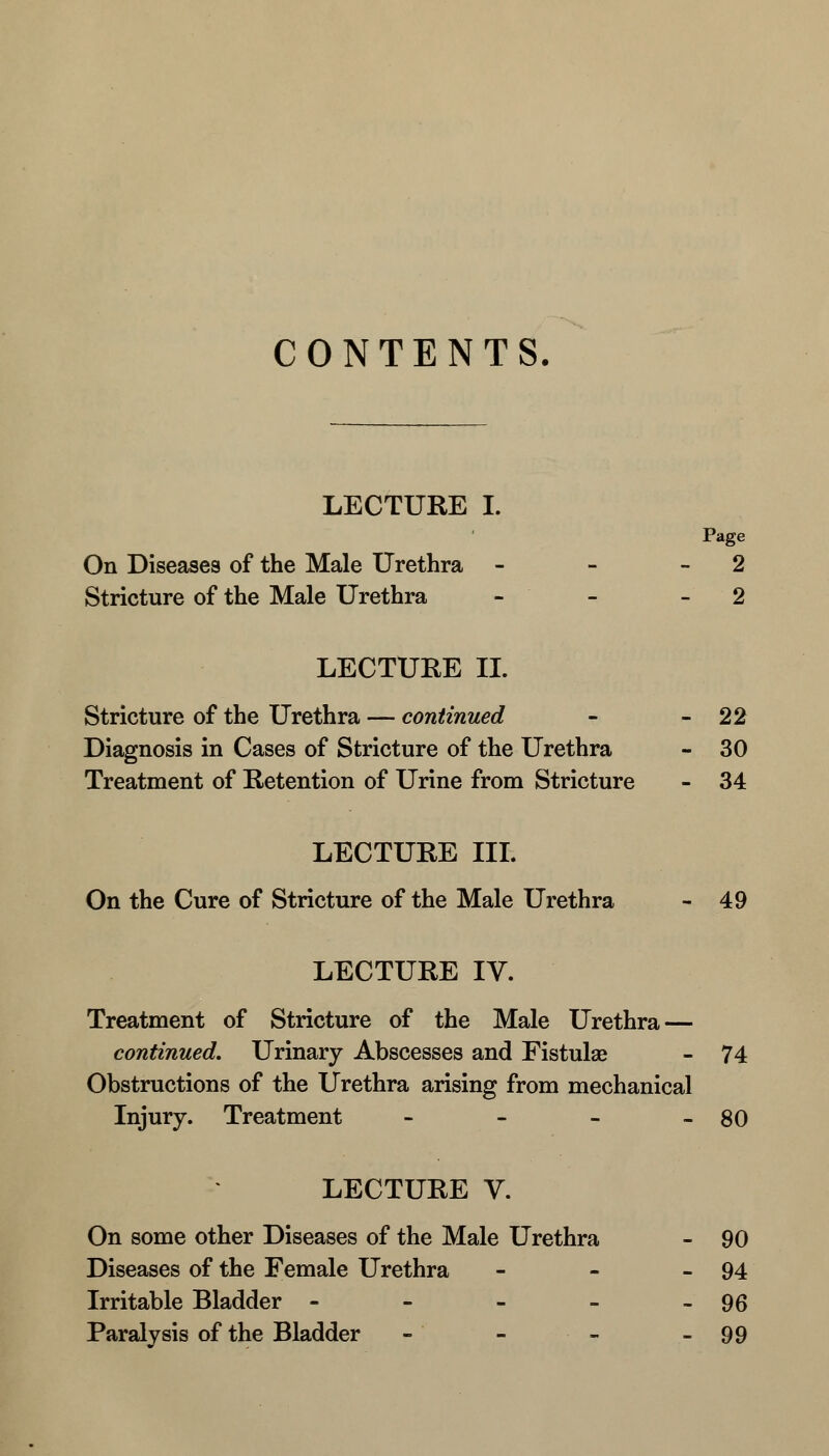 CONTENTS. LECTURE I. Page On Diseases of the Male Urethra - - 2 Stricture of the Male Urethra - - - 2 LECTURE II. Stricture of the Urethra — continued - - 22 Diagnosis in Cases of Stricture of the Urethra - 30 Treatment of Retention of Urine from Stricture - 34 LECTURE III. On the Cure of Stricture of the Male Urethra - 49 LECTURE IV. Treatment of Stricture of the Male Urethra — continued. Urinary Abscesses and Fistulas - 74 Obstructions of the Urethra arising from mechanical Injury. Treatment - - - - 80 LECTURE V. On some other Diseases of the Male Urethra - 90 Diseases of the Female Urethra - - - 94 Irritable Bladder - - - - - 96 Paralysis of the Bladder - - - - 99