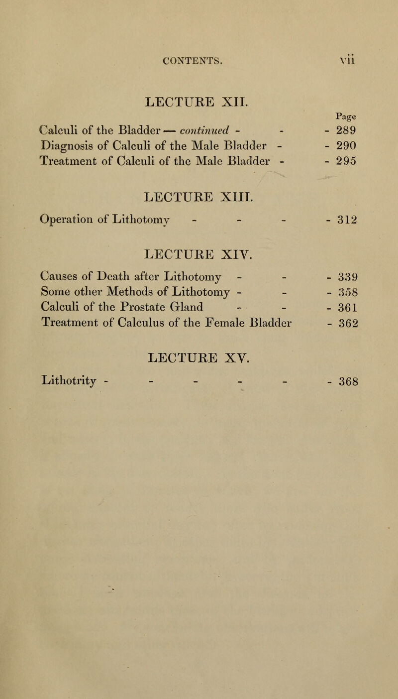LECTURE XII. Page Calculi of the Bladder— continued - - - 289 Diagnosis of Calculi of the Male Bladder - - 290 Treatment of Calculi of the Male Bladder - - 295 LECTURE XIII. Operation of Lithotomy - - - - 312 LECTURE XIV. Causes of Death after Lithotomy - - - 339 Some other Methods of Lithotomy - - - 358 Calculi of the Prostate Gland -• - - 361 Treatment of Calculus of the Female Bladder - 362 LECTURE XV. Lithotrity - - - - - -368