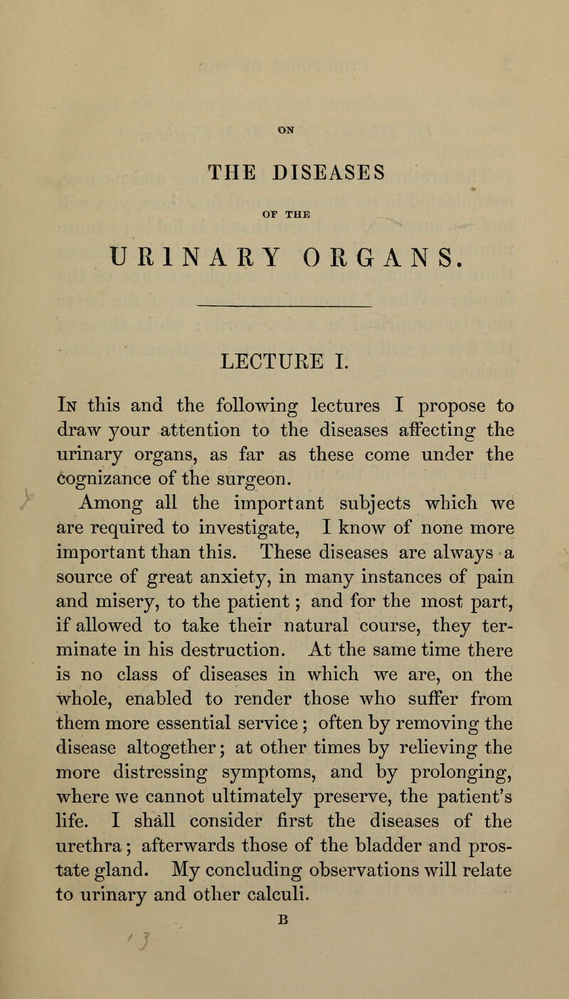 ON THE DISEASES OF THE URINARY ORGANS. LECTURE L In this and the following lectures I propose to draw your attention to the diseases affecting the urinary organs, as far as these come under the Cognizance of the surgeon. Among all the important subjects which we are required to investigate, I know of none more important than this. These diseases are always a source of great anxiety, in many instances of pain and misery, to the patient; and for the most part, if allowed to take their natural course, they ter- minate in his destruction. At the same time there is no class of diseases in which we are, on the whole, enabled to render those who suffer from them more essential service ; often by removing the disease altogether; at other times by relieving the more distressing symptoms, and by prolonging, where we cannot ultimately preserve, the patient's life. I shall consider first the diseases of the urethra; afterwards those of the bladder and pros- tate gland. My concluding observations will relate to urinary and other calculi. B 'J