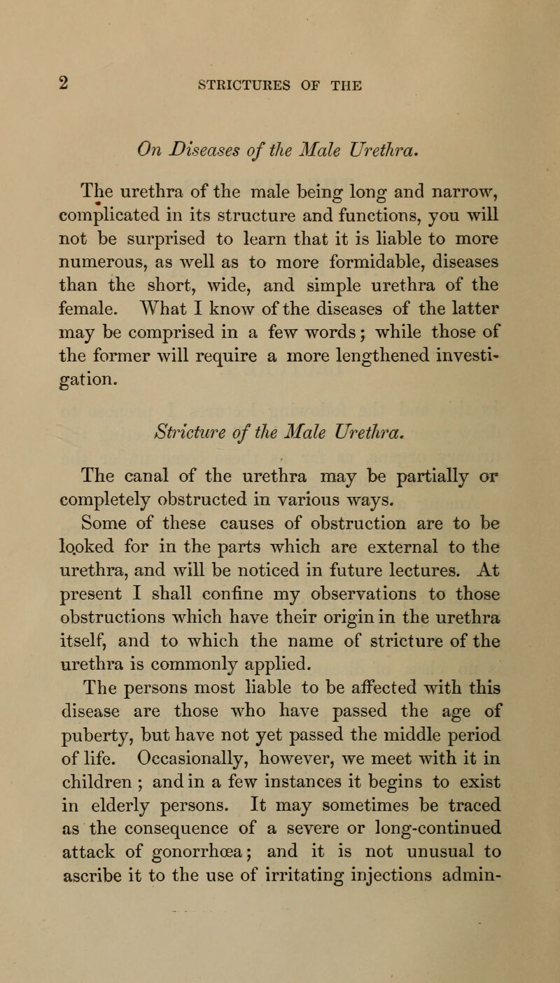 On Diseases of the Male Urethra. The urethra of the male being long and narrow, complicated in its structure and functions, you will not be surprised to learn that it is liable to more numerous, as well as to more formidable, diseases than the short, wide, and simple urethra of the female. What I know of the diseases of the latter may be comprised in a few words; while those of the former will require a more lengthened investi- gation. Stiicture of the Male Urethra. The canal of the urethra may be partially or completely obstructed in various ways. Some of these causes of obstruction are to be lo.oked for in the parts which are external to the urethra, and will be noticed in future lectures. At present I shall confine my observations to those obstructions which have their origin in the urethra itself, and to which the name of stricture of the urethra is commonly applied. The persons most liable to be affected with this disease are those who have passed the age of puberty, but have not yet passed the middle period of life. Occasionally, however, we meet with it in children ; and in a few instances it begins to exist in elderly persons. It may sometimes be traced as the consequence of a severe or long-continued attack of gonorrhoea; and it is not unusual to ascribe it to the use of irritating injections admin-