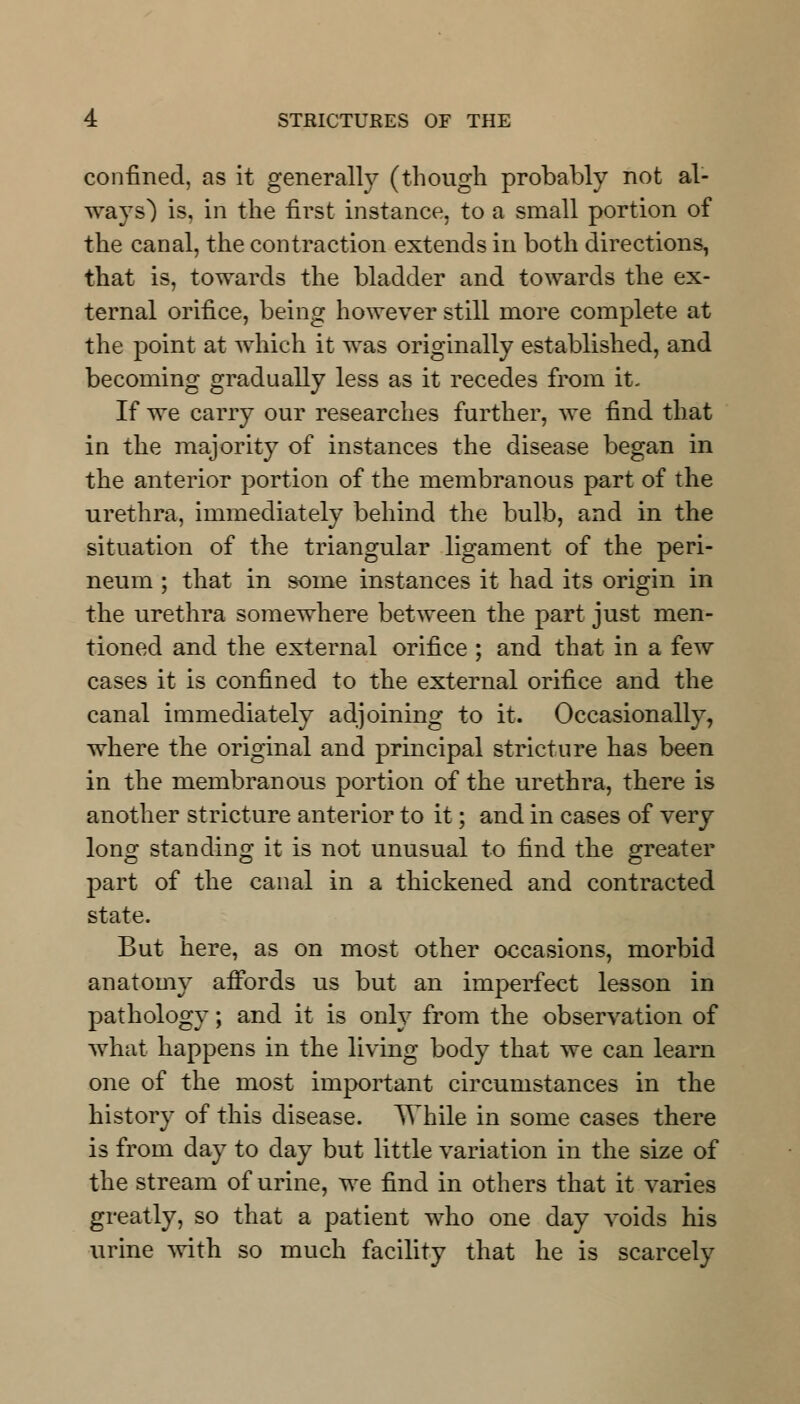 confined, as it generally (though probably not al- ways) is, in the first instance, to a small portion of the canal, the contraction extends in both directions, that is, towards the bladder and towards the ex- ternal orifice, being however still more complete at the point at which it was originally established, and becoming gradually less as it recedes from it- If we carry our researches further, we find that in the majority of instances the disease began in the anterior portion of the membranous part of the urethra, immediately behind the bulb, and in the situation of the triangular ligament of the peri- neum ; that in some instances it had its origin in the urethra somewhere between the part just men- tioned and the external orifice ; and that in a few cases it is confined to the external orifice and the canal immediately adjoining to it. Occasionally, where the original and principal stricture has been in the membranous portion of the urethra, there is another stricture anterior to it; and in cases of very long standing it is not unusual to find the greater part of the canal in a thickened and contracted state. But here, as on most other occasions, morbid anatomy affords us but an imperfect lesson in pathology; and it is only from the observation of what happens in the living body that we can learn one of the most important circumstances in the history of this disease. While in some cases there is from day to day but little variation in the size of the stream of urine, we find in others that it varies greatly, so that a patient who one day voids his urine with so much facility that he is scarcely