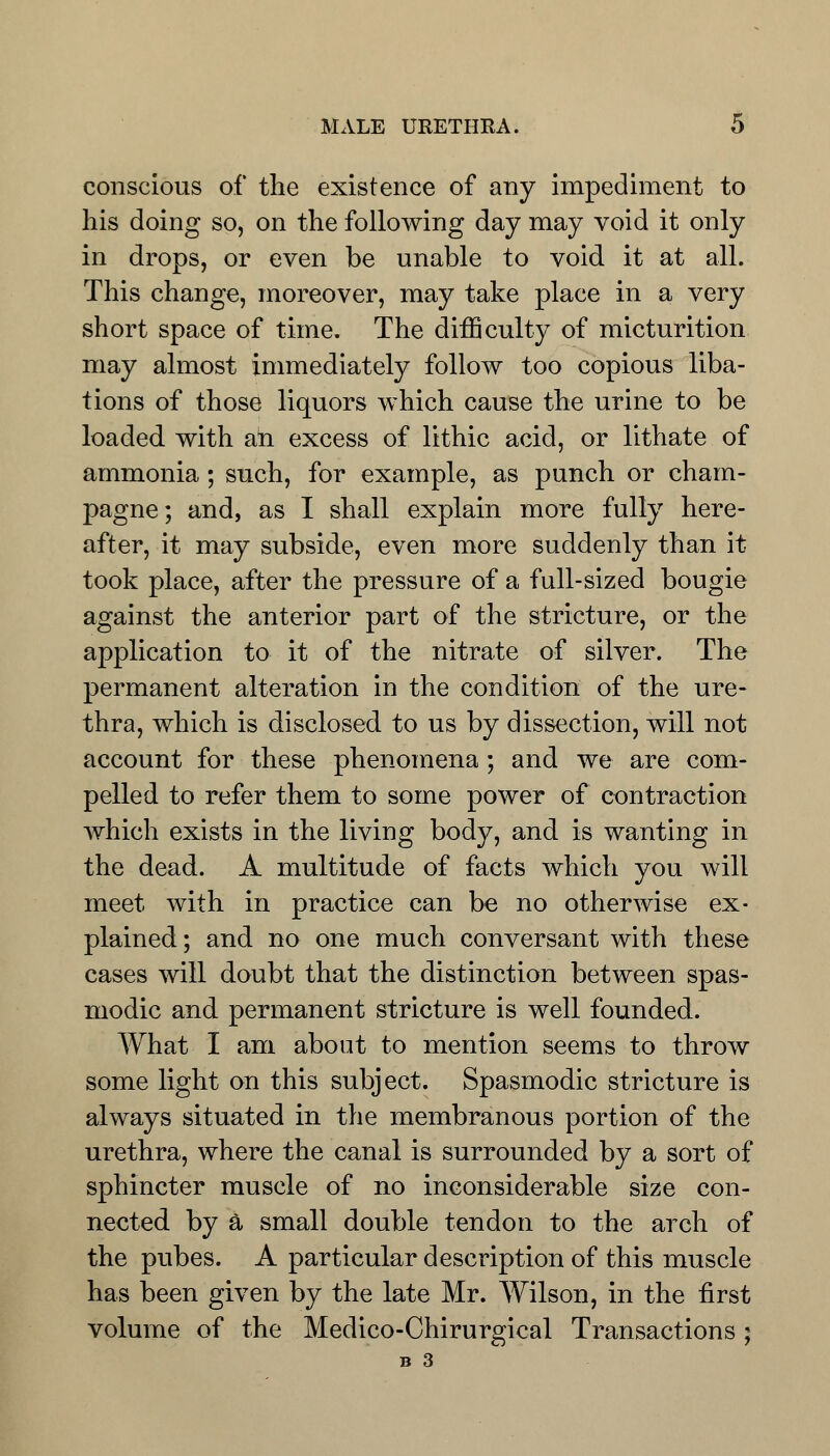 conscious of the existence of any impediment to his doing so, on the following day may void it only in drops, or even be unable to void it at all. This change, moreover, may take place in a very short space of time. The difficulty of micturition may almost immediately follow too copious liba- tions of those liquors which cause the urine to be loaded with an excess of lithic acid, or lithate of ammonia ; such, for example, as punch or cham- pagne; and, as I shall explain more fully here- after, it may subside, even more suddenly than it took place, after the pressure of a full-sized bougie against the anterior part of the stricture, or the application to it of the nitrate of silver. The permanent alteration in the condition of the ure- thra, which is disclosed to us by dissection, will not account for these phenomena; and we are com- pelled to refer them to some power of contraction which exists in the living body, and is wanting in the dead. A multitude of facts which you will meet with in practice can be no otherwise ex- plained; and no one much conversant with these cases will doubt that the distinction between spas- modic and permanent stricture is well founded. What I am about to mention seems to throw some light on this subject. Spasmodic stricture is always situated in the membranous portion of the urethra, where the canal is surrounded by a sort of sphincter muscle of no inconsiderable size con- nected by a small double tendon to the arch of the pubes. A particular description of this muscle has been given by the late Mr. Wilson, in the first volume of the Medico-Chirurgical Transactions; B 3