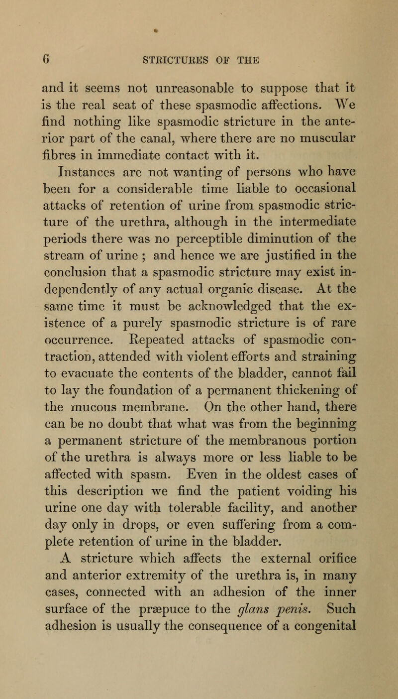 and it seems not unreasonable to suppose that it is the real seat of these spasmodic affections. We find nothing like spasmodic stricture in the ante- rior part of the canal, where there are no muscular fibres in immediate contact with it. Instances are not wanting of persons who have been for a considerable time liable to occasional attacks of retention of urine from spasmodic stric- ture of the urethra, although in the intermediate periods there was no perceptible diminution of the stream of urine ; and hence we are justified in the conclusion that a spasmodic stricture may exist in- dependently of any actual organic disease. At the same time it must be acknowledged that the ex- istence of a purely spasmodic stricture is of rare occurrence. Repeated attacks of spasmodic con- traction, attended with violent efforts and straining to evacuate the contents of the bladder, cannot fail to lay the foundation of a permanent thickening of the mucous membrane. On the other hand, there can be no doubt that what was from the beginning a permanent stricture of the membranous portion of the urethra is always more or less liable to be affected with spasm. Even in the oldest cases of this description we find the patient voiding his urine one day with tolerable facility, and another day only in drops, or even suffering from a com- plete retention of urine in the bladder. A stricture which affects the external orifice and anterior extremity of the urethra is, in many cases, connected with an adhesion of the inner surface of the praepuce to the glans penis. Such adhesion is usually the consequence of a congenital