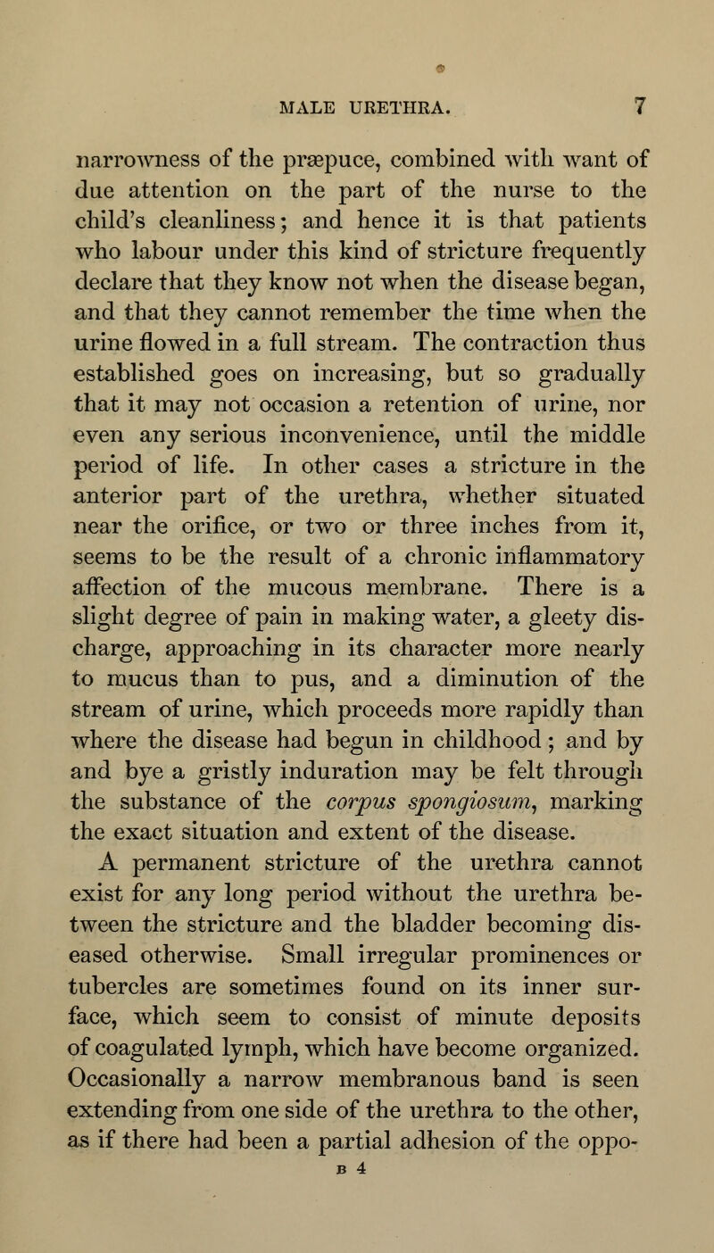 narrowness of the prsepuce, combined with want of due attention on the part of the nurse to the child's cleanliness; and hence it is that patients who labour under this kind of stricture frequently declare that they know not when the disease began, and that they cannot remember the time when the urine flowed in a full stream. The contraction thus established goes on increasing, but so gradually that it may not occasion a retention of urine, nor even any serious inconvenience, until the middle period of life. In other cases a stricture in the anterior part of the urethra, whether situated near the orifice, or two or three inches from it, seems to be the result of a chronic inflammatory affection of the mucous membrane. There is a slight degree of pain in making water, a gleety dis- charge, approaching in its character more nearly to mucus than to pus, and a diminution of the stream of urine, which proceeds more rapidly than where the disease had begun in childhood; and by and bye a gristly induration may be felt through the substance of the corpus spongiosum, marking the exact situation and extent of the disease. A permanent stricture of the urethra cannot exist for any long period without the urethra be- tween the stricture and the bladder becoming dis- eased otherwise. Small irregular prominences or tubercles are sometimes found on its inner sur- face, which seem to consist of minute deposits of coagulated lymph, which have become organized. Occasionally a narrow membranous band is seen extending from one side of the urethra to the other, as if there had been a partial adhesion of the oppo- B 4