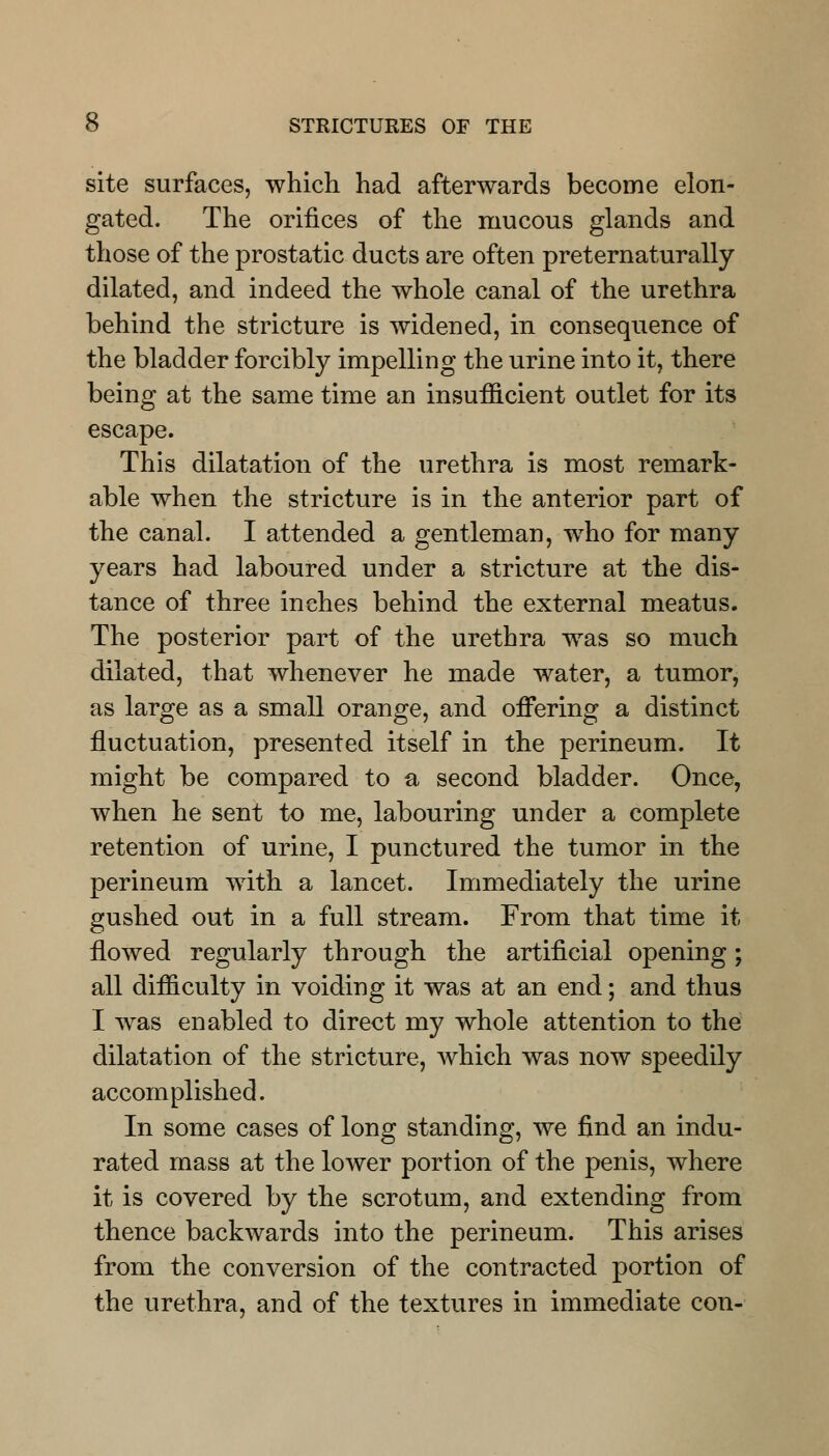 site surfaces, which had afterwards become elon- gated. The orifices of the mucous glands and those of the prostatic ducts are often preternaturally dilated, and indeed the whole canal of the urethra behind the stricture is widened, in consequence of the bladder forcibly impelling the urine into it, there being at the same time an insufficient outlet for its escape. This dilatation of the urethra is most remark- able when the stricture is in the anterior part of the canal. I attended a gentleman, who for many years had laboured under a stricture at the dis- tance of three inches behind the external meatus. The posterior part of the urethra was so much dilated, that whenever he made water, a tumor, as large as a small orange, and offering a distinct fluctuation, presented itself in the perineum. It might be compared to a second bladder. Once, when he sent to me, labouring under a complete retention of urine, I punctured the tumor in the perineum with a lancet. Immediately the urine gushed out in a full stream. From that time it flowed regularly through the artificial opening; all difficulty in voiding it was at an end; and thus I was enabled to direct my whole attention to the dilatation of the stricture, which was now speedily accomplished. In some cases of long standing, we find an indu- rated mass at the lower portion of the penis, where it is covered by the scrotum, and extending from thence backwards into the perineum. This arises from the conversion of the contracted portion of the urethra, and of the textures in immediate con-