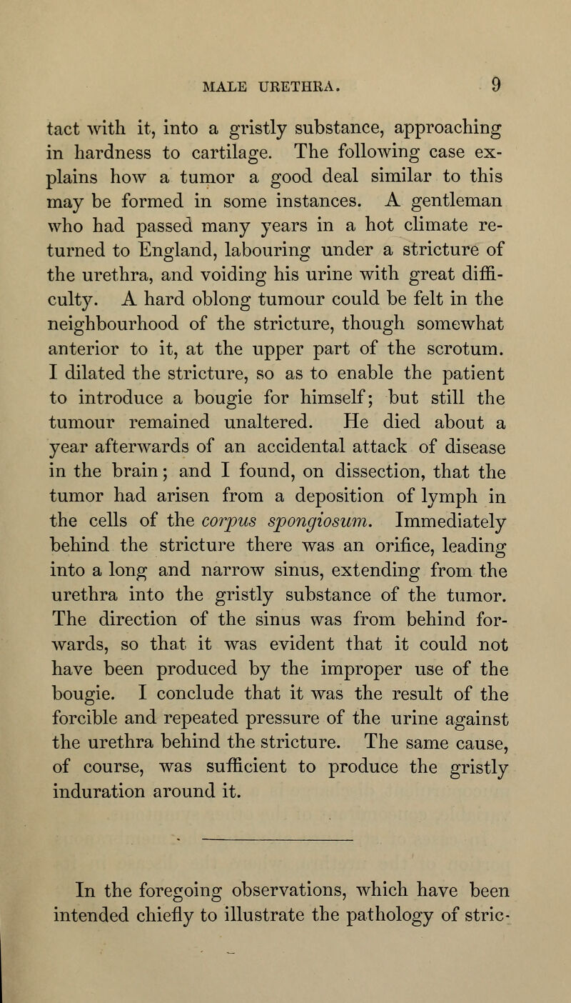 tact with it, into a gristly substance, approaching in hardness to cartilage. The following case ex- plains how a tumor a good deal similar to this may be formed in some instances. A gentleman who had passed many years in a hot climate re- turned to England, labouring under a stricture of the urethra, and voiding his urine with great diffi- culty. A hard oblong tumour could be felt in the neighbourhood of the stricture, though somewhat anterior to it, at the upper part of the scrotum. I dilated the stricture, so as to enable the patient to introduce a bougie for himself; but still the tumour remained unaltered. He died about a year afterwards of an accidental attack of disease in the brain; and I found, on dissection, that the tumor had arisen from a deposition of lymph in the cells of the corpus spongiosum. Immediately behind the stricture there was an orifice, leading into a long and narrow sinus, extending from the urethra into the gristly substance of the tumor. The direction of the sinus was from behind for- wards, so that it was evident that it could not have been produced by the improper use of the bougie. I conclude that it was the result of the forcible and repeated pressure of the urine against the urethra behind the stricture. The same cause, of course, was sufficient to produce the gristly induration around it. In the foregoing observations, which have been intended chiefly to illustrate the pathology of stric-
